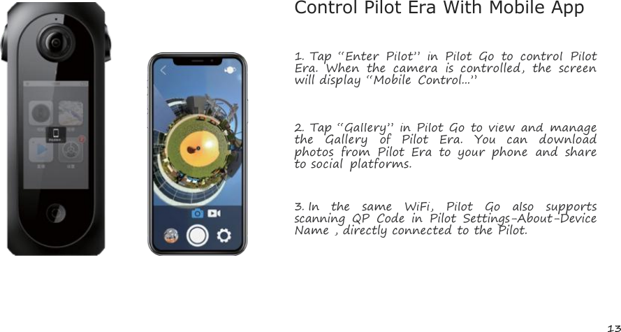 13Control Pilot Era With Mobile App1.Tap &ldquo;Enter Pilot&rdquo; in Pilot Go to control PilotEra. When the camera is controlled, the screenwill display &ldquo;Mobile Control...&rdquo;2.Tap &ldquo;Gallery&rdquo; in Pilot Go to view and managethe Gallery of Pilot Era. You can downloadphotos from Pilot Era to your phone and shareto social platforms.3.In the same WiFi, Pilot Go also supportsscanning QP Code in Pilot Settings-About-DeviceName , directly connected to the Pilot.