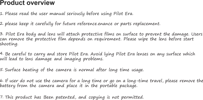 Product overview1.Please read the user manual seriously before using Pilot Era.2.please keep it carefully for future reference.enance or parts replacement.3.Pilot Era body and lens will attach protective ﬁlms on surface to prevent the damage. Userscan remove the protective ﬁlm depends on requirement. Please wipe the lens before startshooting.4.Be careful to carry and store Pilot Era. Avoid lying Pilot Era lenses on any surface whichwill lead to lens damage and imaging problems.5.Surface heating of the camera is normal after long time usage.6.If user do not use the camera for a long time or go on a long-time travel, please remove thebattery from the camera and place it in the portable package.7.This product has Been patented, and copying is not permitted.