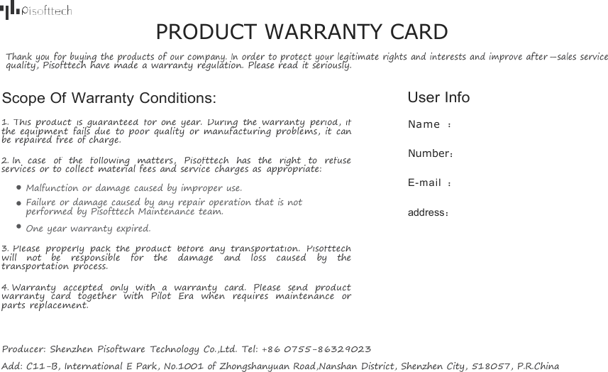 PRODUCT WARRANTY CARDThank youfor buyingtheproductsofourcompany.Inorder toprotect yourlegitimaterightsandinterestsandimprove after-sales servicequality, Pisofttech have made a warranty regulation. Please read it seriously.Scope Of Warranty Conditions: User Info1.This product is guaranteed for one year. During the warranty period, ifthe equipment fails due to poor quality or manufacturing problems, it canbe repaired free of charge.2.In case of the following matters, Pisofttech has the right to refuseservices or to collect material fees and service charges as appropriate:Malfunction or damage caused by improper use.Failure or damage caused by any repair operation that is notperformed by Pisofttech Maintenance team.One year warranty expired.3.Please properly pack the product before any transportation. Pisofttechwill not be responsible for the damage and loss caused by thetransportation process.4.Warranty accepted only with a warranty card. Please send productwarranty card together with Pilot Era when requires maintenance orparts replacement.Name ：Number：E-mail ：address：Producer: Shenzhen Pisoftware Technology Co.,Ltd.Tel: +86 0755-86329023Add: C11-B, International E Park, No.1001 of Zhongshanyuan Road,Nanshan District, Shenzhen City, 518057, P.R.China