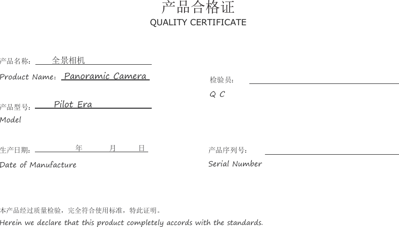 产品合格证QUALITY CERTIFICATE产品名称： 全景相机Product Name：Panoramic Camera产品型号： Pilot EraModel检验员：Q C生产日期： 年 月 日Date of Manufacture产品序列号：Serial Number本产品经过质量检验，完全符合使用标准，特此证明。Herein we declare that this product completely accords with the standards.