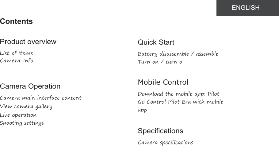 ContentsProduct overviewList of itemsCamera InfoCamera OperationCamera main interface contentView camera galleryLive operationShooting settingsQuick StartBattery disassemble / assembleTurn on / turn oﬀMobile ControlDownload the mobile app: PilotGo Control Pilot Era with mobileappSpecificationsCamera speciﬁcationsENGLISH