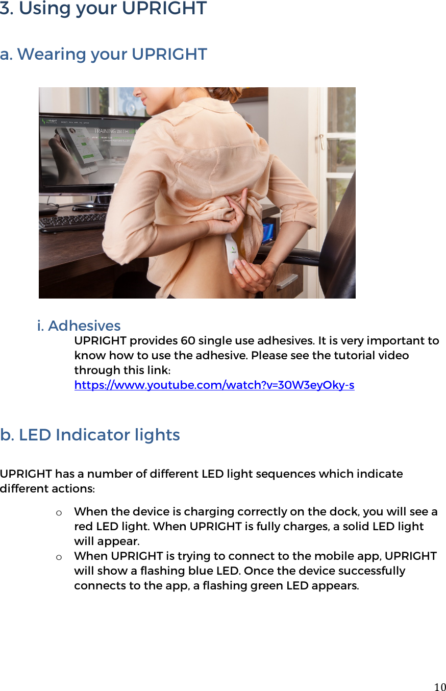  103. Using your UPRIGHT  a. Wearing your UPRIGHT            i. Adhesives  UPRIGHT provides 60 single use adhesives. It is very important to know how to use the adhesive. Please see the tutorial video through this link: https://www.youtube.com/watch?v=30W3eyOky-s   b. LED Indicator lights     UPRIGHT has a number of different LED light sequences which indicate different actions: o When the device is charging correctly on the dock, you will see a red LED light. When UPRIGHT is fully charges, a solid LED light will appear.  o When UPRIGHT is trying to connect to the mobile app, UPRIGHT will show a flashing blue LED. Once the device successfully connects to the app, a flashing green LED appears.     