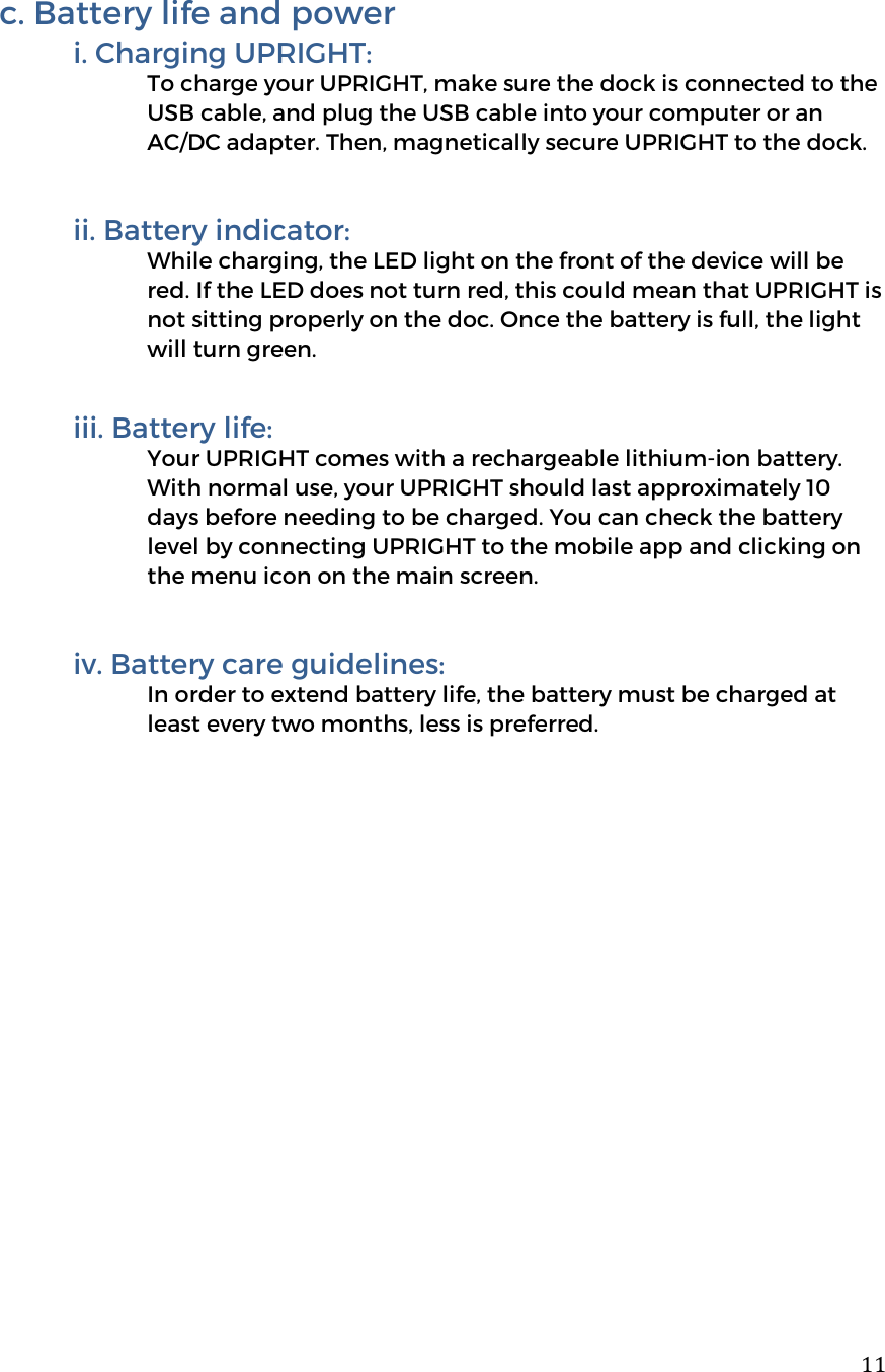  11c. Battery life and power i. Charging UPRIGHT: To charge your UPRIGHT, make sure the dock is connected to the USB cable, and plug the USB cable into your computer or an AC/DC adapter. Then, magnetically secure UPRIGHT to the dock.  ii. Battery indicator: While charging, the LED light on the front of the device will be red. If the LED does not turn red, this could mean that UPRIGHT is not sitting properly on the doc. Once the battery is full, the light will turn green.   iii. Battery life: Your UPRIGHT comes with a rechargeable lithium-ion battery. With normal use, your UPRIGHT should last approximately 10 days before needing to be charged. You can check the battery level by connecting UPRIGHT to the mobile app and clicking on the menu icon on the main screen.     iv. Battery care guidelines:  In order to extend battery life, the battery must be charged at least every two months, less is preferred.          