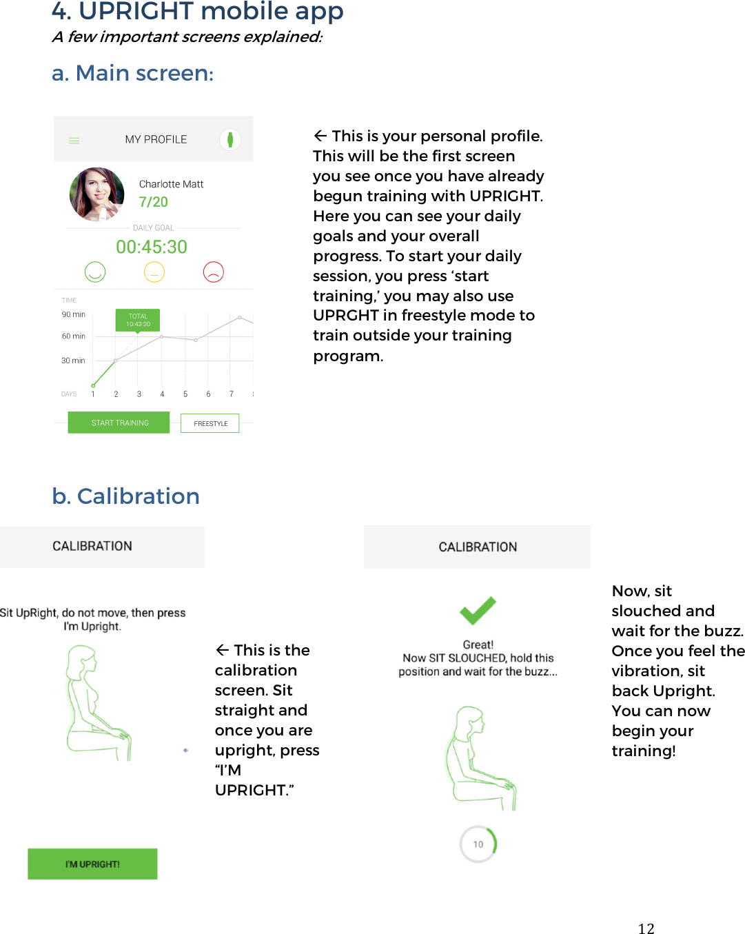  124. UPRIGHT mobile app A few important screens explained: a. Main screen:     b. Calibration                This is your personal profile. This will be the first screen you see once you have already begun training with UPRIGHT. Here you can see your daily goals and your overall progress. To start your daily session, you press &lsquo;start training,&rsquo; you may also use UPRGHT in freestyle mode to train outside your training program.  This is the calibration screen. Sit straight and once you are upright, press &ldquo;I&rsquo;M UPRIGHT.&rdquo; Now, sit slouched and wait for the buzz. Once you feel the vibration, sit back Upright.  You can now begin your training! 
