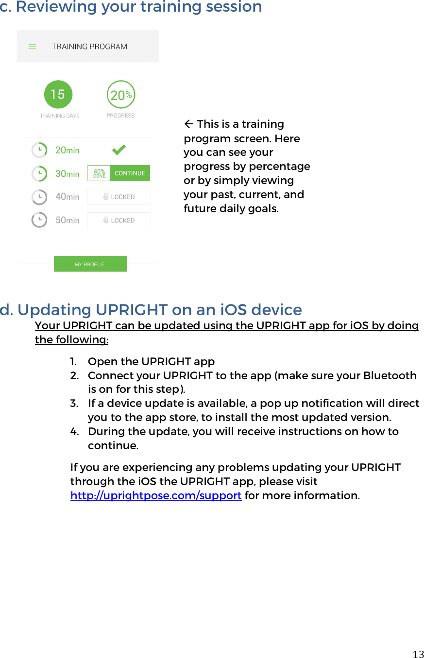 13c. Reviewing your training session              d. Updating UPRIGHT on an iOS device Your UPRIGHT can be updated using the UPRIGHT app for iOS by doing the following: 1. Open the UPRIGHT app 2. Connect your UPRIGHT to the app (make sure your Bluetooth is on for this step).  3. If a device update is available, a pop up notification will direct you to the app store, to install the most updated version.  4. During the update, you will receive instructions on how to continue.  If you are experiencing any problems updating your UPRIGHT through the iOS the UPRIGHT app, please visit http://uprightpose.com/support for more information.        This is a training program screen. Here you can see your progress by percentage or by simply viewing your past, current, and future daily goals.  