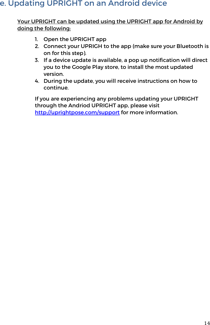  14e. Updating UPRIGHT on an Android device  Your UPRIGHT can be updated using the UPRIGHT app for Android by doing the following: 1. Open the UPRIGHT app 2. Connect your UPRIGH to the app (make sure your Bluetooth is on for this step).  3. If a device update is available, a pop up notification will direct you to the Google Play store, to install the most updated version.  4. During the update, you will receive instructions on how to continue.  If you are experiencing any problems updating your UPRIGHT through the Andriod UPRIGHT app, please visit http://uprightpose.com/support for more information.                    