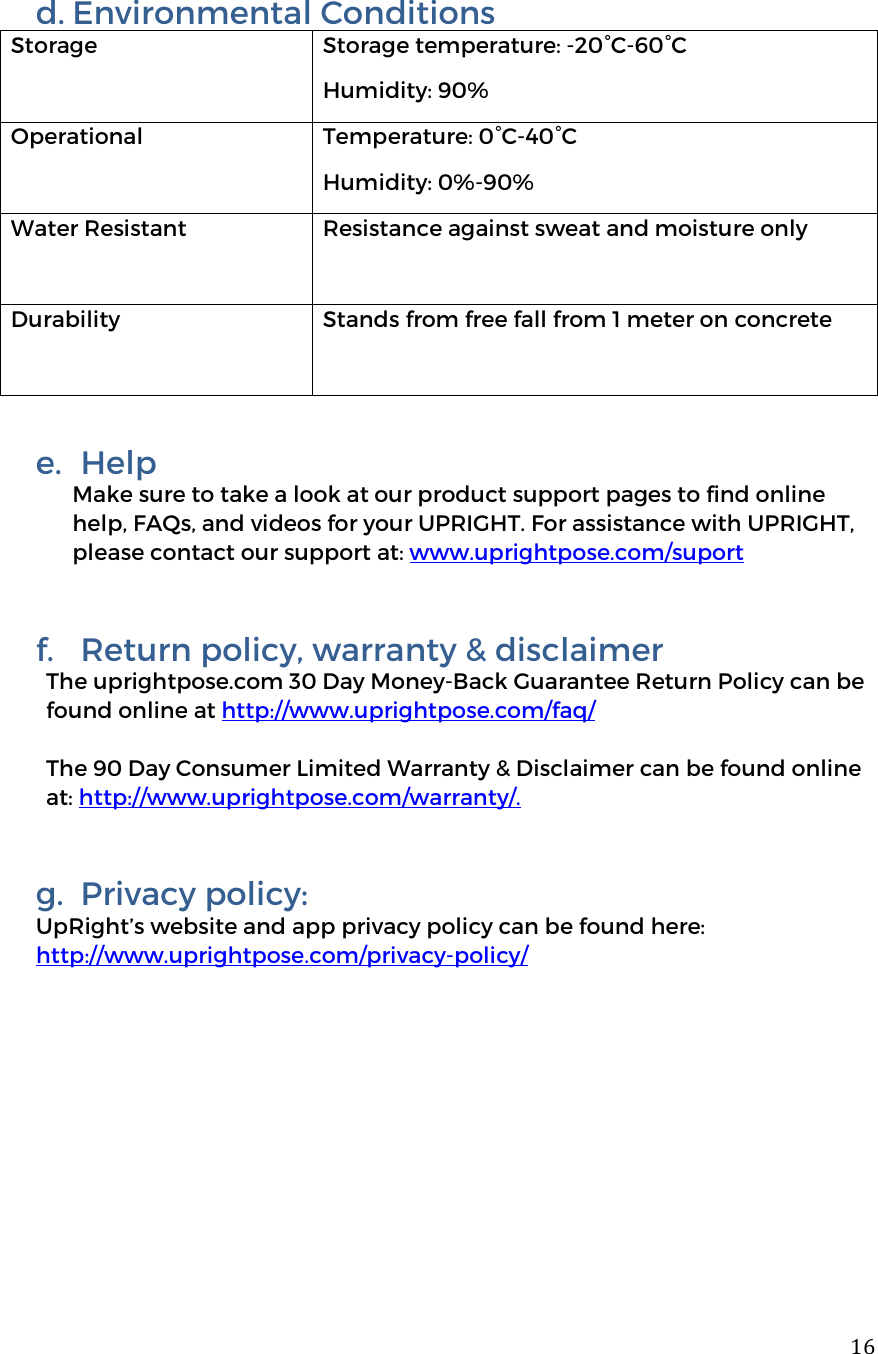  16d. Environmental Conditions Storage  Storage temperature: -20&deg;C-60&deg;C Humidity: 90% Operational  Temperature: 0&deg;C-40&deg;C Humidity: 0%-90% Water Resistant Resistance against sweat and moisture only Durability Stands from free fall from 1 meter on concrete   e.  Help Make sure to take a look at our product support pages to find online help, FAQs, and videos for your UPRIGHT. For assistance with UPRIGHT, please contact our support at: www.uprightpose.com/suport  f.  Return policy, warranty &amp; disclaimer The uprightpose.com 30 Day Money-Back Guarantee Return Policy can be found online at http://www.uprightpose.com/faq/   The 90 Day Consumer Limited Warranty &amp; Disclaimer can be found online at: http://www.uprightpose.com/warranty/.   g.  Privacy policy: UpRight&rsquo;s website and app privacy policy can be found here: http://www.uprightpose.com/privacy-policy/     