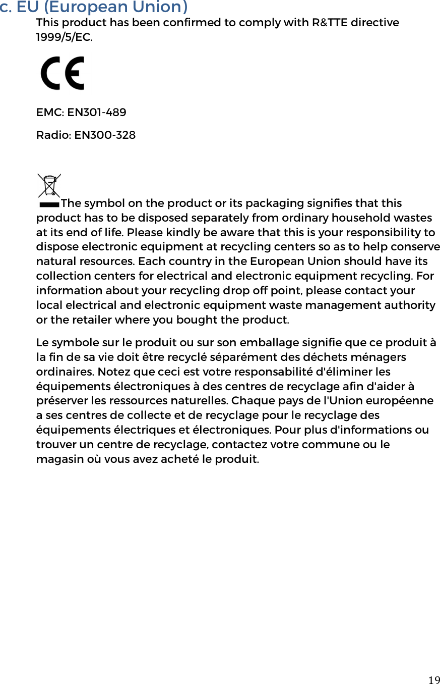  19c. EU (European Union) This product has been confirmed to comply with R&amp;TTE directive 1999/5/EC.  EMC: EN301-489 Radio: EN300-328          The symbol on the product or its packaging signifies that this product has to be disposed separately from ordinary household wastes at its end of life. Please kindly be aware that this is your responsibility to dispose electronic equipment at recycling centers so as to help conserve natural resources. Each country in the European Union should have its collection centers for electrical and electronic equipment recycling. For information about your recycling drop off point, please contact your local electrical and electronic equipment waste management authority or the retailer where you bought the product.  Le symbole sur le produit ou sur son emballage signifie que ce produit &agrave; la fin de sa vie doit &ecirc;tre recycl&eacute; s&eacute;par&eacute;ment des d&eacute;chets m&eacute;nagers ordinaires. Notez que ceci est votre responsabilit&eacute; d'&eacute;liminer les &eacute;quipements &eacute;lectroniques &agrave; des centres de recyclage afin d'aider &agrave; pr&eacute;server les ressources naturelles. Chaque pays de l'Union europ&eacute;enne a ses centres de collecte et de recyclage pour le recyclage des &eacute;quipements &eacute;lectriques et &eacute;lectroniques. Pour plus d'informations ou trouver un centre de recyclage, contactez votre commune ou le magasin o&ugrave; vous avez achet&eacute; le produit.        