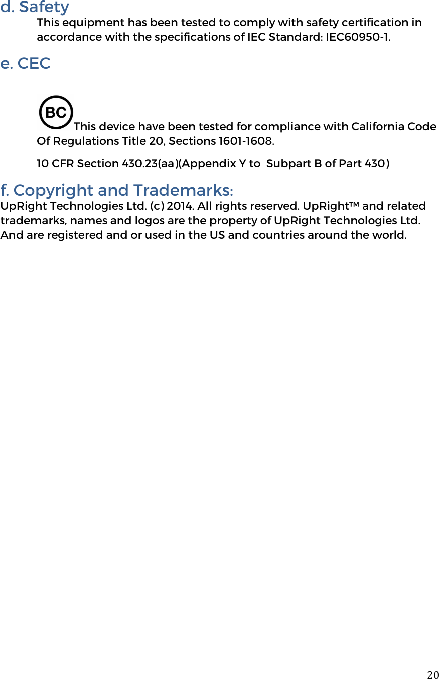  20d. Safety  This equipment has been tested to comply with safety certification in accordance with the specifications of IEC Standard: IEC60950-1. e. CEC   This device have been tested for compliance with California Code Of Regulations Title 20, Sections 1601-1608. 10 CFR Section 430.23(aa)(Appendix Y to  Subpart B of Part 430) f. Copyright and Trademarks: UpRight Technologies Ltd. (c) 2014. All rights reserved. UpRight&trade; and related trademarks, names and logos are the property of UpRight Technologies Ltd. And are registered and or used in the US and countries around the world.    