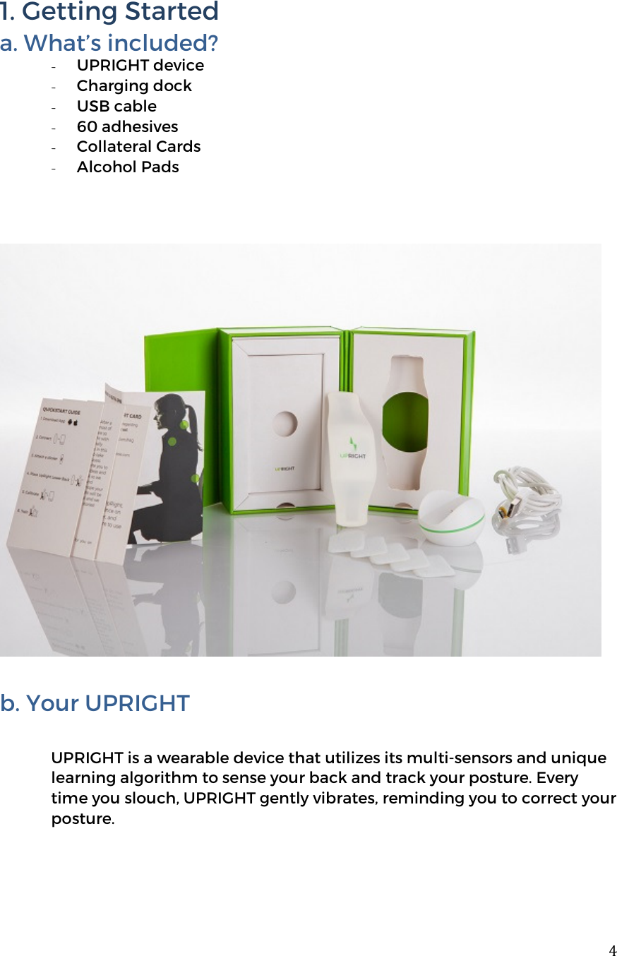  41. Getting Started a. What&rsquo;s included? - UPRIGHT device - Charging dock - USB cable - 60 adhesives - Collateral Cards - Alcohol Pads    b. Your UPRIGHT  UPRIGHT is a wearable device that utilizes its multi-sensors and unique learning algorithm to sense your back and track your posture. Every time you slouch, UPRIGHT gently vibrates, reminding you to correct your posture.    