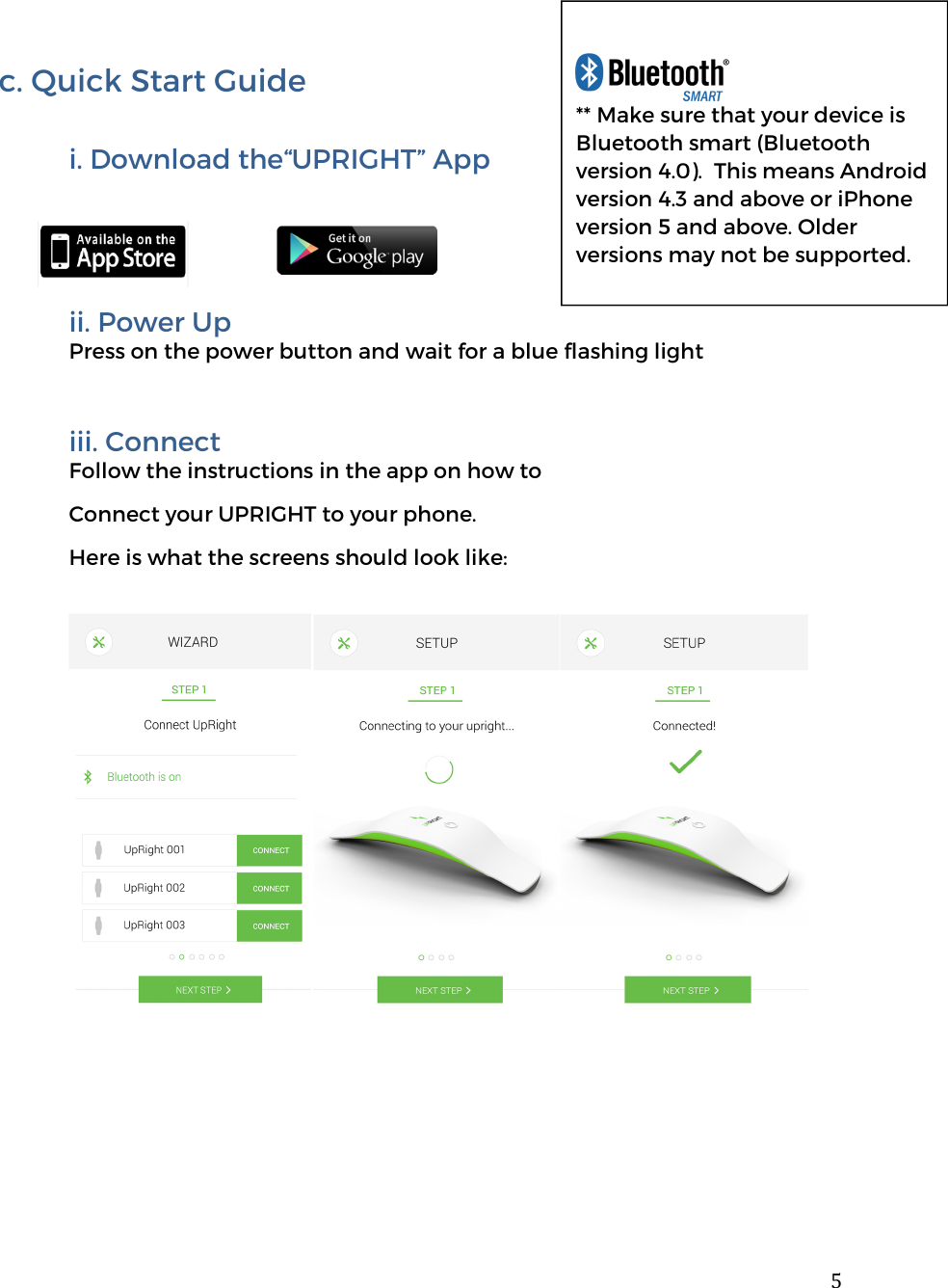  5  c. Quick Start Guide  i. Download the&ldquo;UPRIGHT&rdquo; App        ii. Power Up Press on the power button and wait for a blue flashing light  iii. Connect Follow the instructions in the app on how to  Connect your UPRIGHT to your phone.  Here is what the screens should look like:                  ** Make sure that your device is Bluetooth smart (Bluetooth version 4.0).  This means Android version 4.3 and above or iPhone version 5 and above. Older versions may not be supported.  