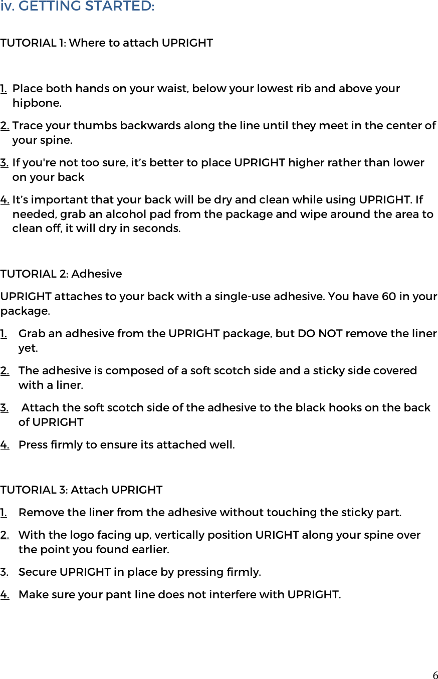  6iv. GETTING STARTED:   TUTORIAL 1: Where to attach UPRIGHT  1. Place both hands on your waist, below your lowest rib and above your hipbone.  2. Trace your thumbs backwards along the line until they meet in the center of your spine.  3. If you're not too sure, it&rsquo;s better to place UPRIGHT higher rather than lower on your back 4. It&rsquo;s important that your back will be dry and clean while using UPRIGHT. If needed, grab an alcohol pad from the package and wipe around the area to clean off, it will dry in seconds.  TUTORIAL 2: Adhesive UPRIGHT attaches to your back with a single-use adhesive. You have 60 in your package.  1. Grab an adhesive from the UPRIGHT package, but DO NOT remove the liner yet.  2. The adhesive is composed of a soft scotch side and a sticky side covered with a liner.  3.  Attach the soft scotch side of the adhesive to the black hooks on the back of UPRIGHT 4. Press firmly to ensure its attached well.  TUTORIAL 3: Attach UPRIGHT 1. Remove the liner from the adhesive without touching the sticky part.  2. With the logo facing up, vertically position URIGHT along your spine over the point you found earlier.  3. Secure UPRIGHT in place by pressing firmly. 4. Make sure your pant line does not interfere with UPRIGHT.   