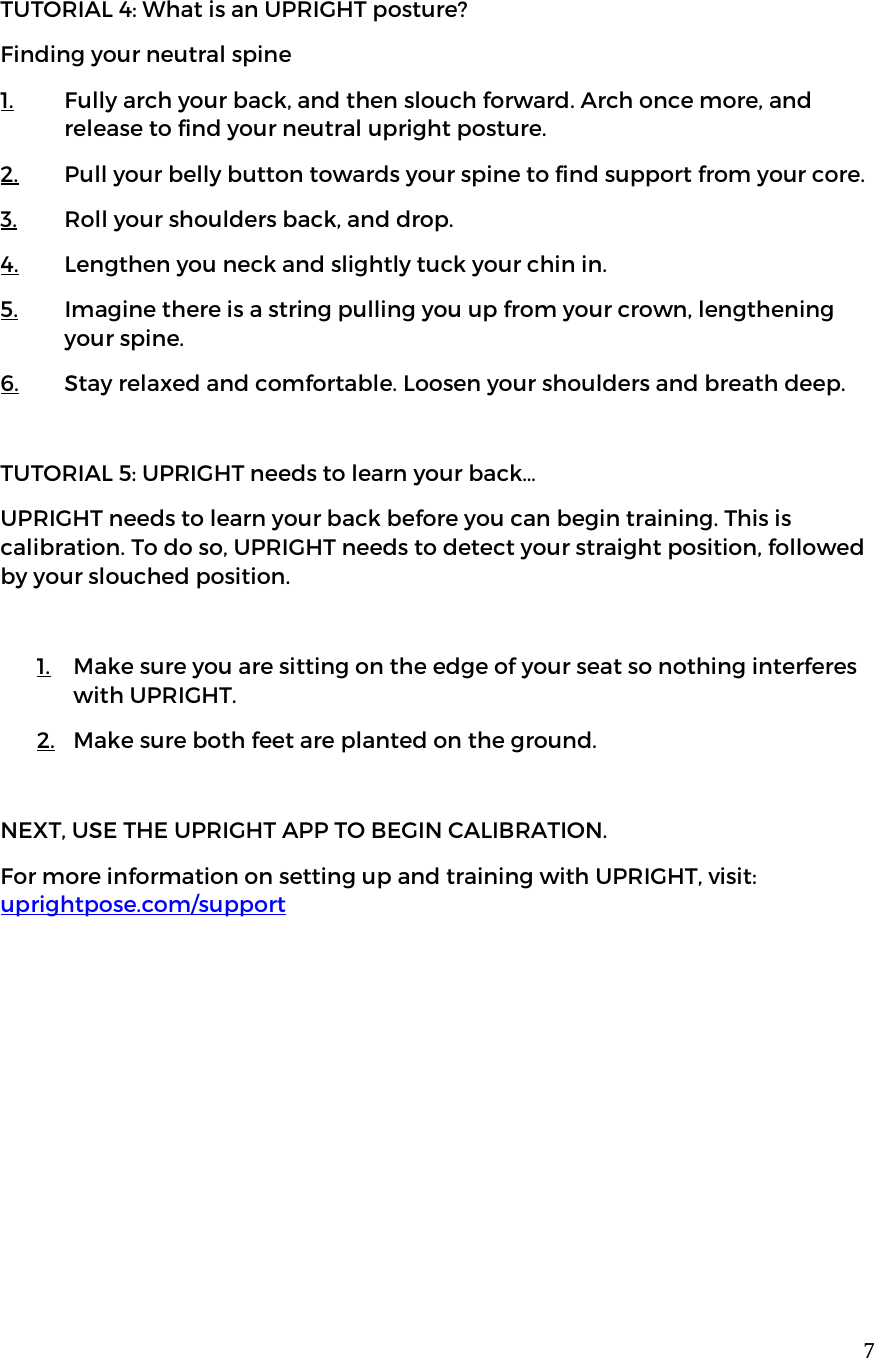  7TUTORIAL 4: What is an UPRIGHT posture? Finding your neutral spine  1. Fully arch your back, and then slouch forward. Arch once more, and release to find your neutral upright posture.  2. Pull your belly button towards your spine to find support from your core.  3. Roll your shoulders back, and drop. 4. Lengthen you neck and slightly tuck your chin in.  5. Imagine there is a string pulling you up from your crown, lengthening your spine.  6. Stay relaxed and comfortable. Loosen your shoulders and breath deep.   TUTORIAL 5: UPRIGHT needs to learn your back&hellip; UPRIGHT needs to learn your back before you can begin training. This is calibration. To do so, UPRIGHT needs to detect your straight position, followed by your slouched position.   1. Make sure you are sitting on the edge of your seat so nothing interferes with UPRIGHT. 2. Make sure both feet are planted on the ground.  NEXT, USE THE UPRIGHT APP TO BEGIN CALIBRATION. For more information on setting up and training with UPRIGHT, visit: uprightpose.com/support     