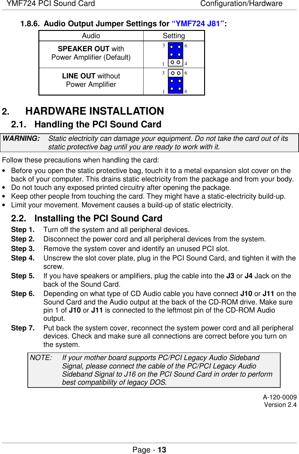 YMF724 PCI Sound Card Configuration/HardwarePage - 131.8.6.  Audio Output Jumper Settings for “YMF724 J81”:Audio SettingSPEAKER OUT withPower Amplifier (Default)3164LINE OUT withoutPower Amplifier31642.  HARDWARE INSTALLATION2.1.  Handling the PCI Sound CardWARNING: Static electricity can damage your equipment. Do not take the card out of itsstatic protective bag until you are ready to work with it.Follow these precautions when handling the card:•  Before you open the static protective bag, touch it to a metal expansion slot cover on theback of your computer. This drains static electricity from the package and from your body.•  Do not touch any exposed printed circuitry after opening the package.•  Keep other people from touching the card. They might have a static-electricity build-up.•  Limit your movement. Movement causes a build-up of static electricity.2.2.  Installing the PCI Sound CardStep 1. Turn off the system and all peripheral devices.Step 2. Disconnect the power cord and all peripheral devices from the system.Step 3. Remove the system cover and identify an unused PCI slot.Step 4. Unscrew the slot cover plate, plug in the PCI Sound Card, and tighten it with thescrew.Step 5. If you have speakers or amplifiers, plug the cable into the J3 or J4 Jack on theback of the Sound Card.Step 6. Depending on what type of CD Audio cable you have connect J10 or J11 on theSound Card and the Audio output at the back of the CD-ROM drive. Make surepin 1 of J10 or J11 is connected to the leftmost pin of the CD-ROM Audiooutput.Step 7. Put back the system cover, reconnect the system power cord and all peripheraldevices. Check and make sure all connections are correct before you turn onthe system.NOTE: If your mother board supports PC/PCI Legacy Audio SidebandSignal, please connect the cable of the PC/PCI Legacy AudioSideband Signal to J16 on the PCI Sound Card in order to performbest compatibility of legacy DOS.A-120-0009Version 2.4