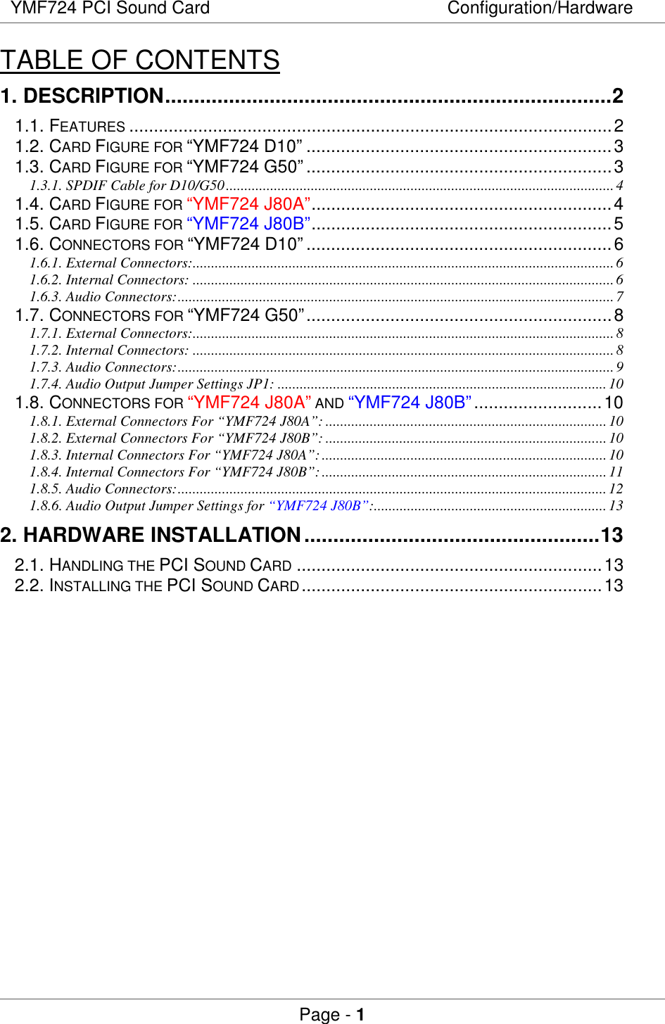 YMF724 PCI Sound Card Configuration/HardwarePage - 1TABLE OF CONTENTS1. DESCRIPTION.............................................................................21.1. FEATURES ..................................................................................................21.2. CARD FIGURE FOR “YMF724 D10” ..............................................................31.3. CARD FIGURE FOR “YMF724 G50” ..............................................................31.3.1. SPDIF Cable for D10/G50.........................................................................................................41.4. CARD FIGURE FOR “YMF724 J80A”.............................................................41.5. CARD FIGURE FOR “YMF724 J80B”.............................................................51.6. CONNECTORS FOR “YMF724 D10” ..............................................................61.6.1. External Connectors:..................................................................................................................61.6.2. Internal Connectors: ..................................................................................................................61.6.3. Audio Connectors:......................................................................................................................71.7. CONNECTORS FOR “YMF724 G50”..............................................................81.7.1. External Connectors:..................................................................................................................81.7.2. Internal Connectors: ..................................................................................................................81.7.3. Audio Connectors:......................................................................................................................91.7.4. Audio Output Jumper Settings JP1: .........................................................................................101.8. CONNECTORS FOR “YMF724 J80A” AND “YMF724 J80B”..........................101.8.1. External Connectors For “YMF724 J80A”: ............................................................................101.8.2. External Connectors For “YMF724 J80B”: ............................................................................101.8.3. Internal Connectors For “YMF724 J80A”:.............................................................................101.8.4. Internal Connectors For “YMF724 J80B”:.............................................................................111.8.5. Audio Connectors:....................................................................................................................121.8.6. Audio Output Jumper Settings for “YMF724 J80B”:...............................................................132. HARDWARE INSTALLATION...................................................132.1. HANDLING THE PCI SOUND CARD ..............................................................132.2. INSTALLING THE PCI SOUND CARD.............................................................13