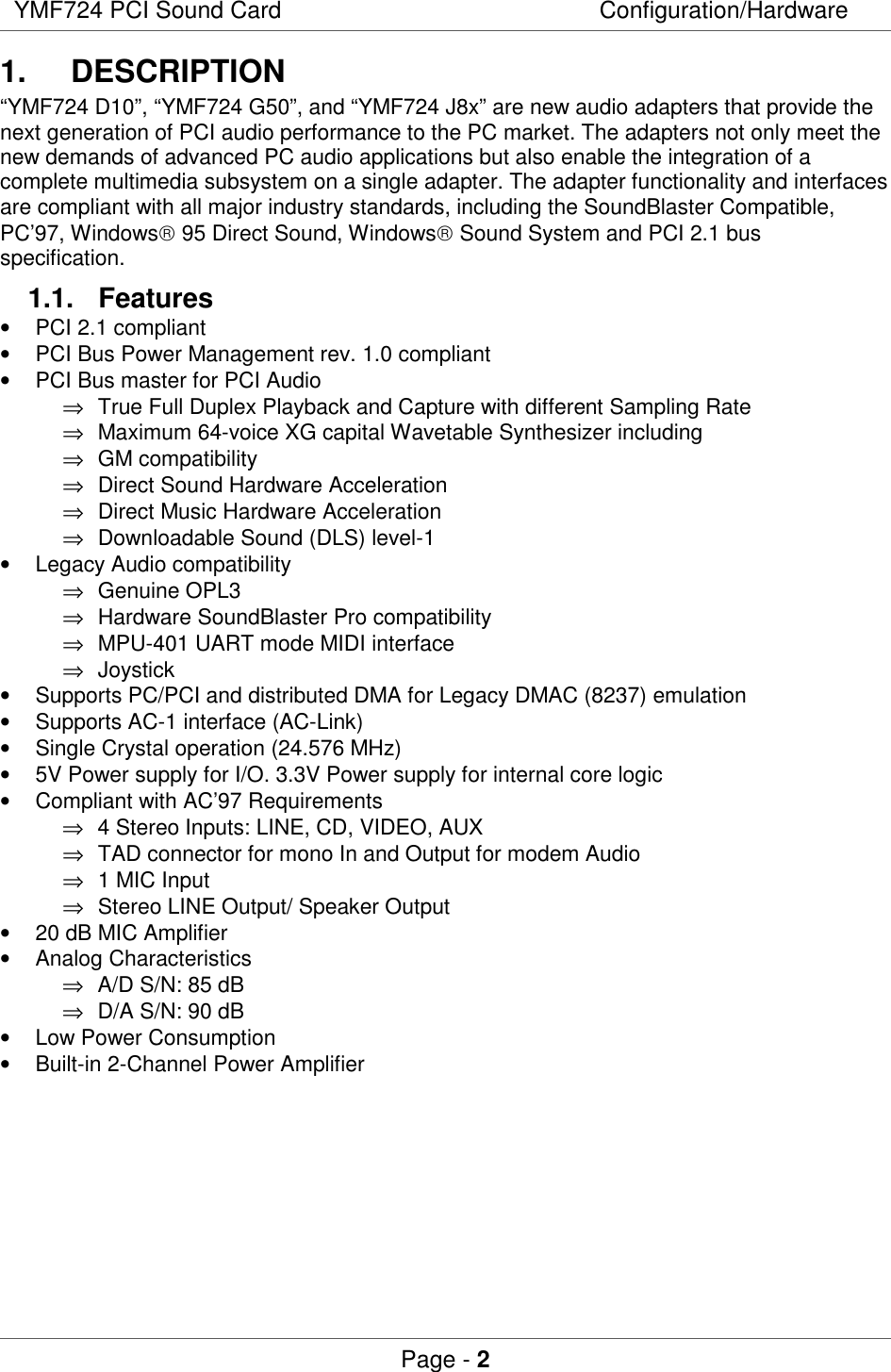 YMF724 PCI Sound Card Configuration/HardwarePage - 21. DESCRIPTION“YMF724 D10”, “YMF724 G50”, and “YMF724 J8x” are new audio adapters that provide thenext generation of PCI audio performance to the PC market. The adapters not only meet thenew demands of advanced PC audio applications but also enable the integration of acomplete multimedia subsystem on a single adapter. The adapter functionality and interfacesare compliant with all major industry standards, including the SoundBlaster Compatible,PC’97, Windows 95 Direct Sound, Windows Sound System and PCI 2.1 busspecification.1.1. Features•  PCI 2.1 compliant•  PCI Bus Power Management rev. 1.0 compliant•  PCI Bus master for PCI Audio⇒  True Full Duplex Playback and Capture with different Sampling Rate⇒  Maximum 64-voice XG capital Wavetable Synthesizer including⇒ GM compatibility⇒  Direct Sound Hardware Acceleration⇒  Direct Music Hardware Acceleration⇒  Downloadable Sound (DLS) level-1•  Legacy Audio compatibility⇒ Genuine OPL3⇒  Hardware SoundBlaster Pro compatibility⇒  MPU-401 UART mode MIDI interface⇒ Joystick•  Supports PC/PCI and distributed DMA for Legacy DMAC (8237) emulation•  Supports AC-1 interface (AC-Link)•  Single Crystal operation (24.576 MHz)•  5V Power supply for I/O. 3.3V Power supply for internal core logic•  Compliant with AC’97 Requirements⇒  4 Stereo Inputs: LINE, CD, VIDEO, AUX⇒  TAD connector for mono In and Output for modem Audio⇒  1 MIC Input⇒  Stereo LINE Output/ Speaker Output•  20 dB MIC Amplifier• Analog Characteristics⇒  A/D S/N: 85 dB⇒  D/A S/N: 90 dB•  Low Power Consumption•  Built-in 2-Channel Power Amplifier