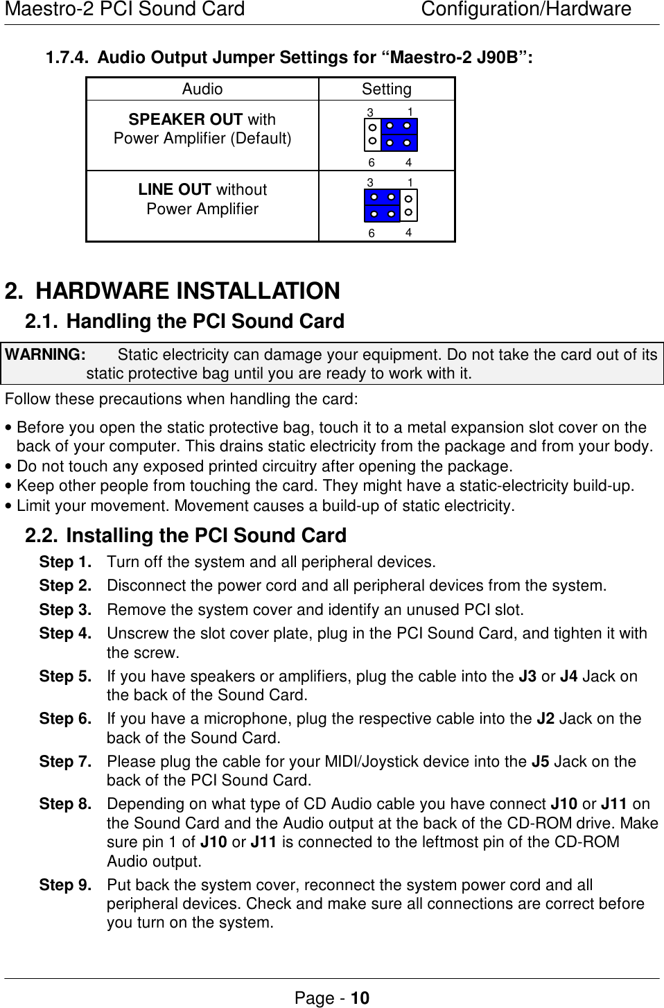 Maestro-2 PCI Sound CardConfiguration/HardwarePage - 101.7.4.Audio Output Jumper Settings for “Maestro-2 J90B”:AudioSettingSPEAKER OUT withPower Amplifier (Default)1346LINE OUT withoutPower Amplifier13462.HARDWARE INSTALLATION2.1.Handling the PCI Sound CardWARNING:  Static electricity can damage your equipment. Do not take the card out of itsstatic protective bag until you are ready to work with it.Follow these precautions when handling the card:• Before you open the static protective bag, touch it to a metal expansion slot cover on theback of your computer. This drains static electricity from the package and from your body.• Do not touch any exposed printed circuitry after opening the package.• Keep other people from touching the card. They might have a static-electricity build-up.• Limit your movement. Movement causes a build-up of static electricity.2.2. Installing the PCI Sound CardStep 1.Turn off the system and all peripheral devices.Step 2.Disconnect the power cord and all peripheral devices from the system.Step 3.Remove the system cover and identify an unused PCI slot.Step 4.Unscrew the slot cover plate, plug in the PCI Sound Card, and tighten it withthe screw.Step 5.If you have speakers or amplifiers, plug the cable into the J3 or J4 Jack onthe back of the Sound Card.Step 6.If you have a microphone, plug the respective cable into the J2 Jack on theback of the Sound Card.Step 7.Please plug the cable for your MIDI/Joystick device into the J5 Jack on theback of the PCI Sound Card.Step 8.Depending on what type of CD Audio cable you have connect J10 or J11 onthe Sound Card and the Audio output at the back of the CD-ROM drive. Makesure pin 1 of J10 or J11 is connected to the leftmost pin of the CD-ROMAudio output.Step 9.Put back the system cover, reconnect the system power cord and allperipheral devices. Check and make sure all connections are correct beforeyou turn on the system.