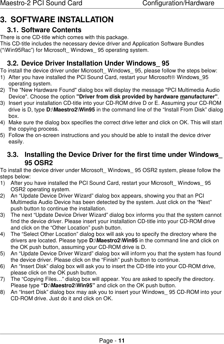 Maestro-2 PCI Sound CardConfiguration/HardwarePage - 113.SOFTWARE INSTALLATION3.1.Software ContentsThere is one CD-title which comes with this package.This CD-title includes the necessary device driver and Application Software Bundles(“\Win95Rac”) for Microsoft_ Windows_ 95 operating system.3.2.Device Driver Installation Under Windows_ 95To install the device driver under Microsoft_ Windows_ 95, please follow the steps below:1) After you have installed the PCI Sound Card, restart your Microsoft Windows_95operating system.2) The &quot;New Hardware Found&quot; dialog box will display the message &quot;PCI Multimedia AudioDevice&quot;. Choose the option &quot;Driver from disk provided by hardware manufacturer&quot;.3) Insert your installation CD-title into your CD-ROM drive D or E. Assuming your CD-ROMdrive is D, type D:\Maestro2\Win95 in the command line of the “Install From Disk” dialogbox.4) Make sure the dialog box specifies the correct drive letter and click on OK. This will startthe copying process.5) Follow the on-screen instructions and you should be able to install the device drivereasily.3.3. Installing the Device Driver for the first time under Windows_95 OSR2To install the device driver under Microsoft_ Windows_ 95 OSR2 system, please follow thesteps below:1) After you have installed the PCI Sound Card, restart your Microsoft_ Windows_ 95OSR2 operating system.2) An “Update Device Driver Wizard” dialog box appears, showing you that an PCIMultimedia Audio Device has been detected by the system. Just click on the “Next”push button to continue the installation.3) The next “Update Device Driver Wizard” dialog box informs you that the system cannotfind the device driver. Please insert your installation CD-title into your CD-ROM driveand click on the “Other Location” push button.4) The “Select Other Location” dialog box will ask you to specify the directory where thedrivers are located. Please type D:\Maestro2\Win95 in the command line and click onthe OK push button, assuming your CD-ROM drive is D.5) An “Update Device Driver Wizard” dialog box will inform you that the system has foundthe device driver. Please click on the “Finish” push button to continue.6) An “Insert Disk” dialog box will ask you to insert the CD-title into your CD-ROM drive,please click on the OK push button.7) The “Copying Files…” dialog box will appear. You are asked to specify the directory.Please type “D:\Maestro2\Win95” and click on the OK push button.8) An “Insert Disk” dialog box may ask you to insert your Windows_ 95 CD-ROM into yourCD-ROM drive. Just do it and click on OK.