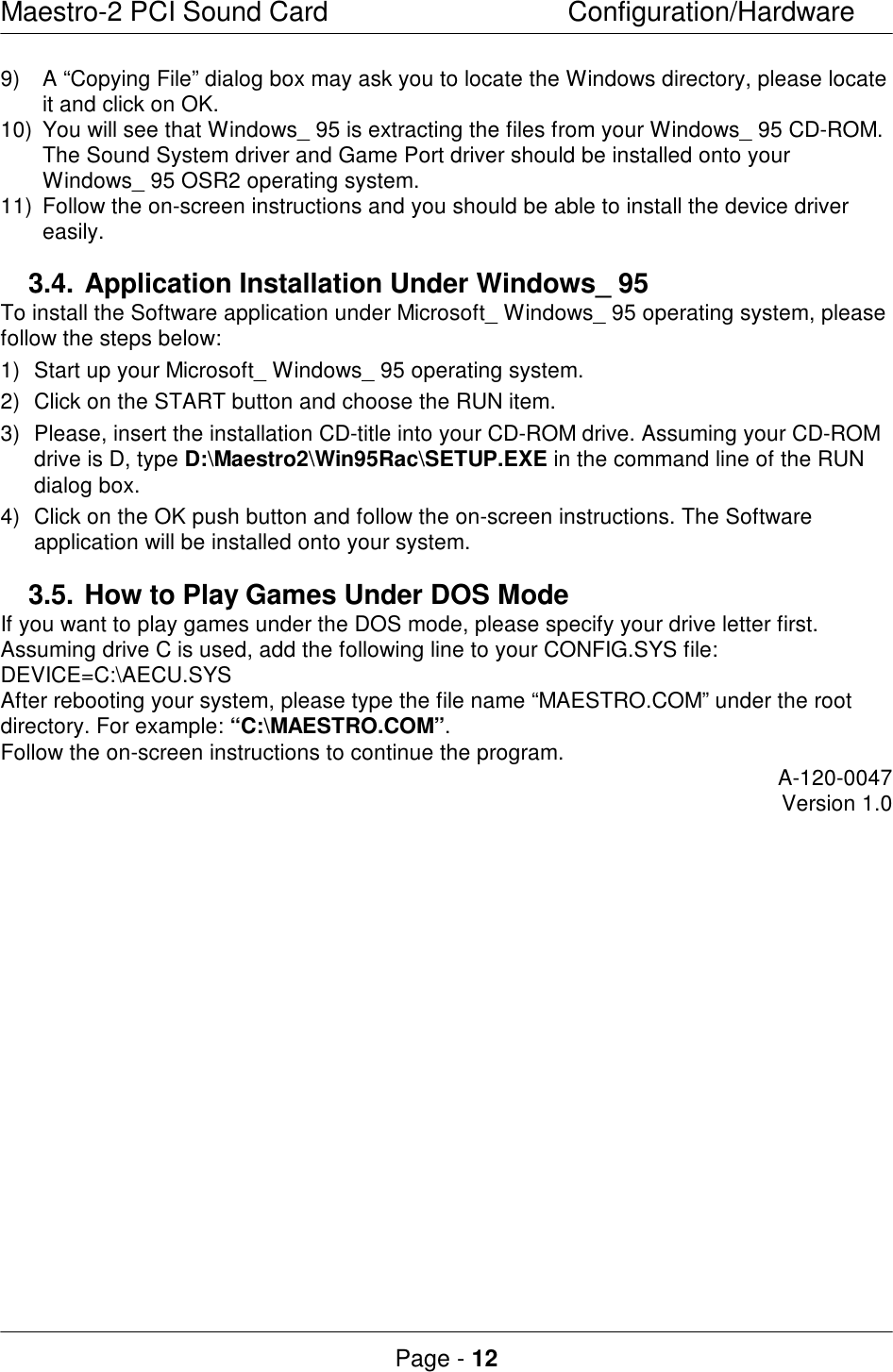 Maestro-2 PCI Sound CardConfiguration/HardwarePage - 12 9) A “Copying File” dialog box may ask you to locate the Windows directory, please locateit and click on OK.10) You will see that Windows_ 95 is extracting the files from your Windows_ 95 CD-ROM.The Sound System driver and Game Port driver should be installed onto yourWindows_ 95 OSR2 operating system.11) Follow the on-screen instructions and you should be able to install the device drivereasily.3.4.Application Installation Under Windows_ 95To install the Software application under Microsoft_ Windows_ 95 operating system, pleasefollow the steps below:1) Start up your Microsoft_ Windows_ 95 operating system.2) Click on the START button and choose the RUN item.3) Please, insert the installation CD-title into your CD-ROM drive. Assuming your CD-ROMdrive is D, type D:\Maestro2\Win95Rac\SETUP.EXE in the command line of the RUNdialog box.4) Click on the OK push button and follow the on-screen instructions. The Softwareapplication will be installed onto your system.3.5.How to Play Games Under DOS ModeIf you want to play games under the DOS mode, please specify your drive letter first.Assuming drive C is used, add the following line to your CONFIG.SYS file:DEVICE=C:\AECU.SYSAfter rebooting your system, please type the file name “MAESTRO.COM” under the rootdirectory. For example: “C:\MAESTRO.COM”.Follow the on-screen instructions to continue the program.A-120-0047Version 1.0