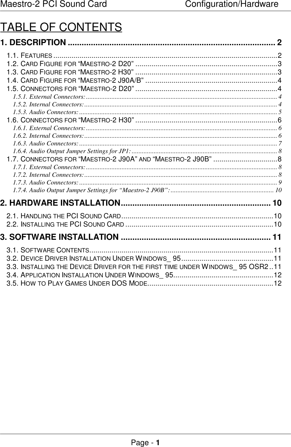 Maestro-2 PCI Sound CardConfiguration/HardwarePage - 1TABLE OF CONTENTS1. DESCRIPTION.......................................................................................... 21.1. FEATURES ................................................................................................................21.2. CARD FIGURE FOR “MAESTRO-2 D20”.......................................................................31.3. CARD FIGURE FOR “MAESTRO-2 H30”.......................................................................31.4. CARD FIGURE FOR “MAESTRO-2 J90A/B”..................................................................41.5. CONNECTORS FOR “MAESTRO-2 D20”.......................................................................41.5.1. External Connectors:................................................................................................................. 41.5.2. Internal Connectors:.................................................................................................................. 41.5.3. Audio Connectors:..................................................................................................................... 51.6. CONNECTORS FOR “MAESTRO-2 H30”.......................................................................61.6.1. External Connectors:................................................................................................................. 61.6.2. Internal Connectors:.................................................................................................................. 61.6.3. Audio Connectors:..................................................................................................................... 71.6.4. Audio Output Jumper Settings for JP1:...................................................................................... 81.7. CONNECTORS FOR “MAESTRO-2 J90A” AND “MAESTRO-2 J90B”................................81.7.1. External Connectors:................................................................................................................. 81.7.2. Internal Connectors:.................................................................................................................. 81.7.3. Audio Connectors:..................................................................................................................... 91.7.4. Audio Output Jumper Settings for “Maestro-2 J90B”:............................................................. 102. HARDWARE INSTALLATION................................................................. 102.1. HANDLING THE PCI SOUND CARD............................................................................102.2. INSTALLING THE PCI SOUND CARD ..........................................................................103. SOFTWARE INSTALLATION................................................................. 113.1. SOFTWARE CONTENTS............................................................................................113.2. DEVICE DRIVER INSTALLATION UNDER WINDOWS_ 95..............................................113.3. INSTALLING THE DEVICE DRIVER FOR THE FIRST TIME UNDER WINDOWS_ 95 OSR2..113.4. APPLICATION INSTALLATION UNDER WINDOWS_ 95..................................................123.5. HOW TO PLAY GAMES UNDER DOS MODE...............................................................12