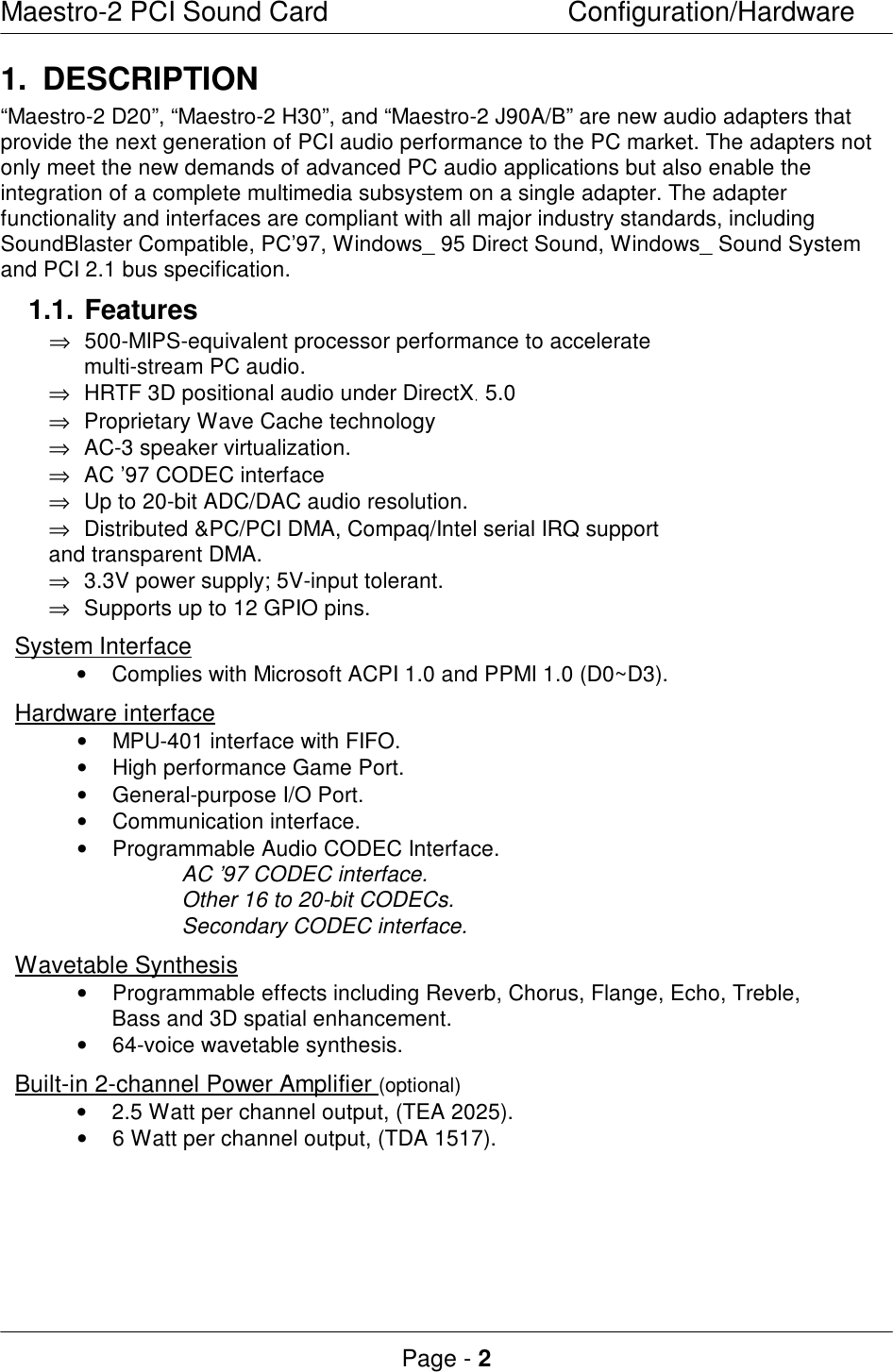 Maestro-2 PCI Sound CardConfiguration/HardwarePage - 21.DESCRIPTION“Maestro-2 D20”, “Maestro-2 H30”, and “Maestro-2 J90A/B” are new audio adapters thatprovide the next generation of PCI audio performance to the PC market. The adapters notonly meet the new demands of advanced PC audio applications but also enable theintegration of a complete multimedia subsystem on a single adapter. The adapterfunctionality and interfaces are compliant with all major industry standards, includingSoundBlaster Compatible, PC’97, Windows_ 95 Direct Sound, Windows_ Sound Systemand PCI 2.1 bus specification.1.1.Features⇒ 500-MIPS-equivalent processor performance to accelerate multi-stream PC audio.⇒ HRTF 3D positional audio under DirectX 5.0⇒ Proprietary Wave Cache technology⇒ AC-3 speaker virtualization.⇒ AC ’97 CODEC interface⇒ Up to 20-bit ADC/DAC audio resolution.⇒ Distributed &amp;PC/PCI DMA, Compaq/Intel serial IRQ supportand transparent DMA.⇒ 3.3V power supply; 5V-input tolerant.⇒ Supports up to 12 GPIO pins.System Interface• Complies with Microsoft ACPI 1.0 and PPMI 1.0 (D0~D3). Hardware interface• MPU-401 interface with FIFO.• High performance Game Port.• General-purpose I/O Port.• Communication interface.• Programmable Audio CODEC Interface.AC ’97 CODEC interface.Other 16 to 20-bit CODECs.Secondary CODEC interface.Wavetable Synthesis• Programmable effects including Reverb, Chorus, Flange, Echo, Treble, Bass and 3D spatial enhancement.• 64-voice wavetable synthesis. Built-in 2-channel Power Amplifier (optional)• 2.5 Watt per channel output, (TEA 2025).• 6 Watt per channel output, (TDA 1517).