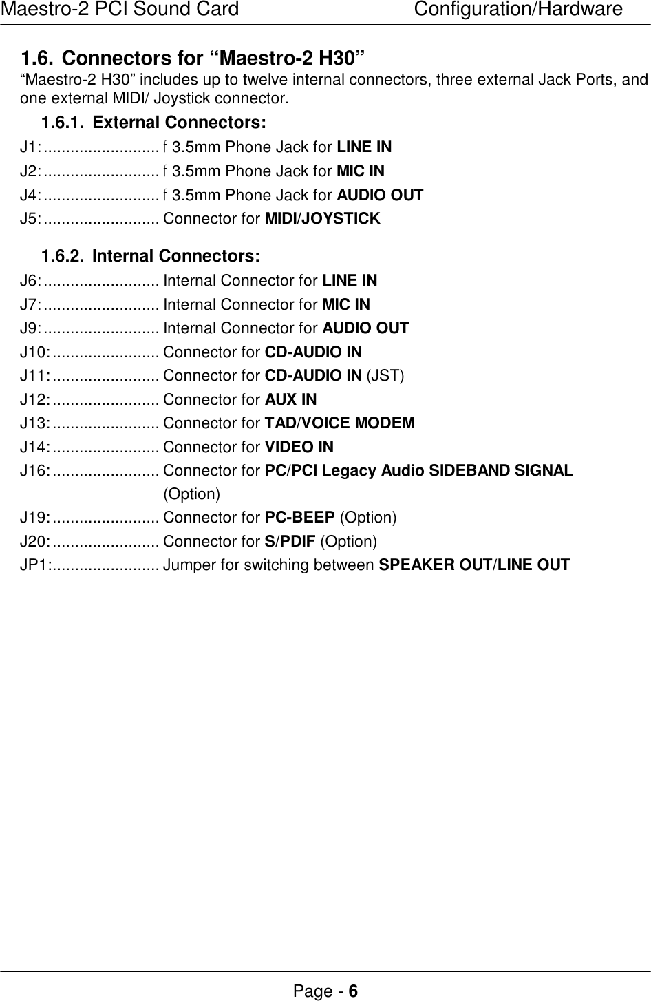 Maestro-2 PCI Sound CardConfiguration/HardwarePage - 61.6.Connectors for “Maestro-2 H30”“Maestro-2 H30” includes up to twelve internal connectors, three external Jack Ports, andone external MIDI/ Joystick connector.1.6.1.External Connectors:J1:..........................  3.5mm Phone Jack for LINE INJ2:..........................  3.5mm Phone Jack for MIC INJ4:..........................  3.5mm Phone Jack for AUDIO OUTJ5:.......................... Connector for MIDI/JOYSTICK1.6.2.Internal Connectors:J6:.......................... Internal Connector for LINE INJ7:.......................... Internal Connector for MIC INJ9:.......................... Internal Connector for AUDIO OUTJ10:........................ Connector for CD-AUDIO INJ11:........................ Connector for CD-AUDIO IN (JST)J12:........................ Connector for AUX INJ13:........................ Connector for TAD/VOICE MODEMJ14:........................ Connector for VIDEO INJ16:........................ Connector for PC/PCI Legacy Audio SIDEBAND SIGNAL(Option)J19:........................ Connector for PC-BEEP (Option)J20:........................ Connector for S/PDIF (Option)JP1:........................ Jumper for switching between SPEAKER OUT/LINE OUT