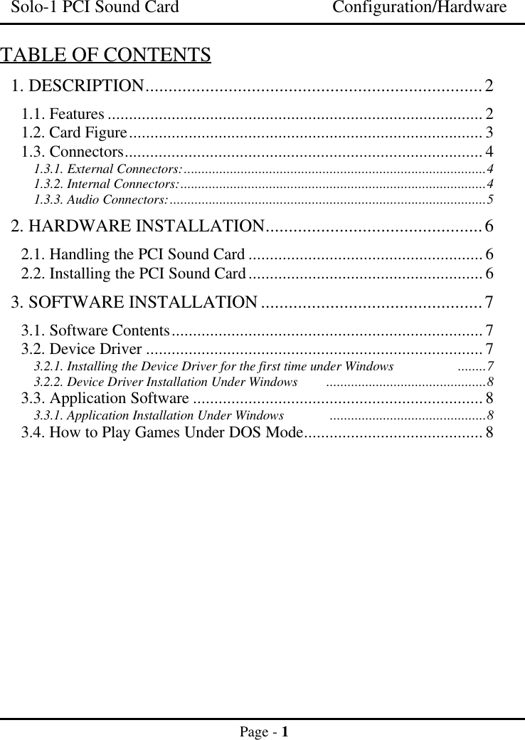 Solo-1 PCI Sound Card Configuration/HardwarePage - 1TABLE OF CONTENTS1. DESCRIPTION.........................................................................21.1. Features ........................................................................................ 21.2. Card Figure................................................................................... 31.3. Connectors.................................................................................... 41.3.1. External Connectors:.....................................................................................41.3.2. Internal Connectors:......................................................................................41.3.3. Audio Connectors:.........................................................................................52. HARDWARE INSTALLATION...............................................62.1. Handling the PCI Sound Card ....................................................... 62.2. Installing the PCI Sound Card....................................................... 63. SOFTWARE INSTALLATION ................................................73.1. Software Contents......................................................................... 73.2. Device Driver ............................................................................... 73.2.1. Installing the Device Driver for the first time under Windows ........73.2.2. Device Driver Installation Under Windows .............................................83.3. Application Software .................................................................... 83.3.1. Application Installation Under Windows ............................................83.4. How to Play Games Under DOS Mode.......................................... 8