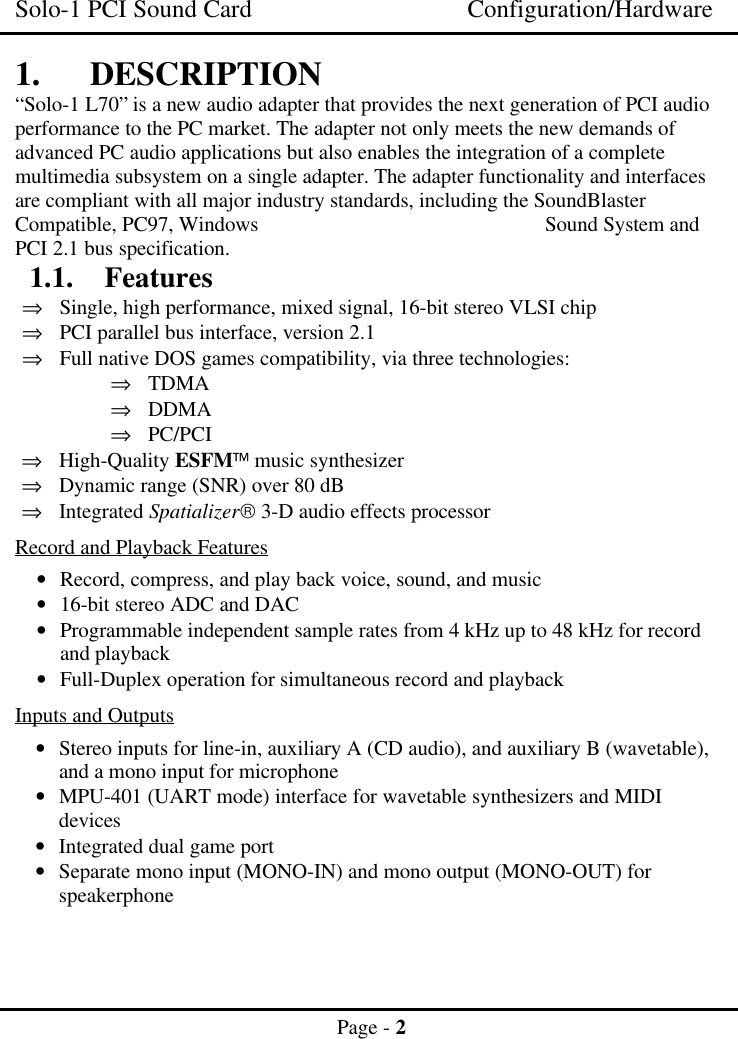 Solo-1 PCI Sound Card Configuration/HardwarePage - 21. DESCRIPTION“Solo-1 L70” is a new audio adapter that provides the next generation of PCI audioperformance to the PC market. The adapter not only meets the new demands ofadvanced PC audio applications but also enables the integration of a completemultimedia subsystem on a single adapter. The adapter functionality and interfacesare compliant with all major industry standards, including the SoundBlasterCompatible, PC97, Windows   Sound System andPCI 2.1 bus specification.1.1. Features⇒ Single, high performance, mixed signal, 16-bit stereo VLSI chip⇒ PCI parallel bus interface, version 2.1⇒ Full native DOS games compatibility, via three technologies:⇒ TDMA⇒ DDMA⇒ PC/PCI⇒ High-Quality ESFM music synthesizer⇒ Dynamic range (SNR) over 80 dB⇒ Integrated Spatializer 3-D audio effects processorRecord and Playback Features• Record, compress, and play back voice, sound, and music• 16-bit stereo ADC and DAC• Programmable independent sample rates from 4 kHz up to 48 kHz for recordand playback• Full-Duplex operation for simultaneous record and playbackInputs and Outputs• Stereo inputs for line-in, auxiliary A (CD audio), and auxiliary B (wavetable),and a mono input for microphone• MPU-401 (UART mode) interface for wavetable synthesizers and MIDIdevices• Integrated dual game port• Separate mono input (MONO-IN) and mono output (MONO-OUT) forspeakerphone