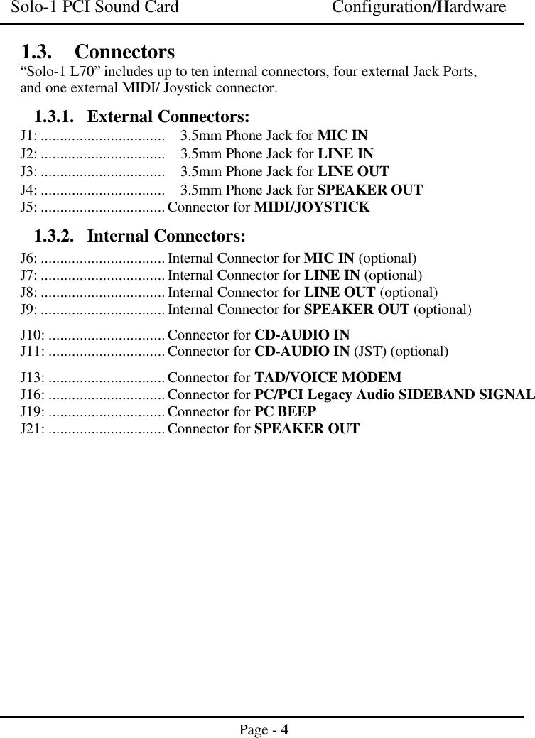 Solo-1 PCI Sound Card Configuration/HardwarePage - 41.3. Connectors“Solo-1 L70” includes up to ten internal connectors, four external Jack Ports,and one external MIDI/ Joystick connector.1.3.1. External Connectors:J1: ................................ 3.5mm Phone Jack for MIC INJ2: ................................ 3.5mm Phone Jack for LINE INJ3: ................................ 3.5mm Phone Jack for LINE OUTJ4: ................................ 3.5mm Phone Jack for SPEAKER OUTJ5: ................................Connector for MIDI/JOYSTICK1.3.2. Internal Connectors:J6: ................................Internal Connector for MIC IN (optional)J7: ................................Internal Connector for LINE IN (optional)J8: ................................Internal Connector for LINE OUT (optional)J9: ................................Internal Connector for SPEAKER OUT (optional)J10: ..............................Connector for CD-AUDIO INJ11: ..............................Connector for CD-AUDIO IN (JST) (optional)J13: ..............................Connector for TAD/VOICE MODEMJ16: ..............................Connector for PC/PCI Legacy Audio SIDEBAND SIGNALJ19: ..............................Connector for PC BEEPJ21: ..............................Connector for SPEAKER OUT