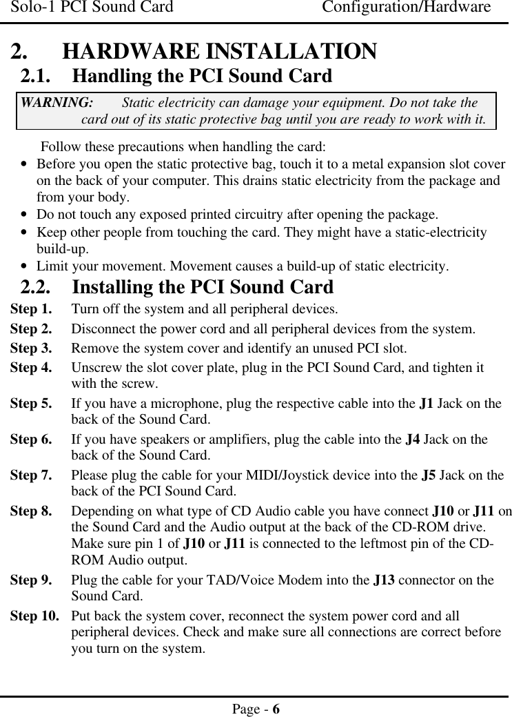 Solo-1 PCI Sound Card Configuration/HardwarePage - 62. HARDWARE INSTALLATION2.1. Handling the PCI Sound CardWARNING: Static electricity can damage your equipment. Do not take thecard out of its static protective bag until you are ready to work with it.Follow these precautions when handling the card:• Before you open the static protective bag, touch it to a metal expansion slot coveron the back of your computer. This drains static electricity from the package andfrom your body.• Do not touch any exposed printed circuitry after opening the package.• Keep other people from touching the card. They might have a static-electricitybuild-up.• Limit your movement. Movement causes a build-up of static electricity.2.2. Installing the PCI Sound CardStep 1. Turn off the system and all peripheral devices.Step 2. Disconnect the power cord and all peripheral devices from the system.Step 3. Remove the system cover and identify an unused PCI slot.Step 4. Unscrew the slot cover plate, plug in the PCI Sound Card, and tighten itwith the screw.Step 5. If you have a microphone, plug the respective cable into the J1 Jack on theback of the Sound Card.Step 6. If you have speakers or amplifiers, plug the cable into the J4 Jack on theback of the Sound Card.Step 7. Please plug the cable for your MIDI/Joystick device into the J5 Jack on theback of the PCI Sound Card.Step 8. Depending on what type of CD Audio cable you have connect J10 or J11 onthe Sound Card and the Audio output at the back of the CD-ROM drive.Make sure pin 1 of J10 or J11 is connected to the leftmost pin of the CD-ROM Audio output.Step 9. Plug the cable for your TAD/Voice Modem into the J13 connector on theSound Card.Step 10. Put back the system cover, reconnect the system power cord and allperipheral devices. Check and make sure all connections are correct beforeyou turn on the system.