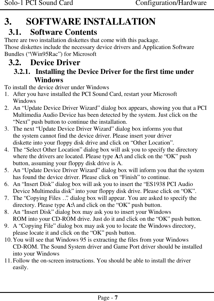 Solo-1 PCI Sound Card Configuration/HardwarePage - 73. SOFTWARE INSTALLATION3.1. Software ContentsThere are two installation diskettes that come with this package.Those diskettes include the necessary device drivers and Application SoftwareBundles (“\Win95Rac”) for Microsoft3.2. Device Driver3.2.1. Installing the Device Driver for the first time underWindowsTo install the device driver under Windows1. After you have installed the PCI Sound Card, restart your MicrosoftWindows2. An “Update Device Driver Wizard” dialog box appears, showing you that a PCIMultimedia Audio Device has been detected by the system. Just click on the“Next” push button to continue the installation.3. The next “Update Device Driver Wizard” dialog box informs you thatthe system cannot find the device driver. Please insert your driverdiskette into your floppy disk drive and click on “Other Location”.4. The “Select Other Location” dialog box will ask you to specify the directorywhere the drivers are located. Please type A:\ and click on the “OK” pushbutton, assuming your floppy disk drive is A.5. An “Update Device Driver Wizard” dialog box will inform you that the systemhas found the device driver. Please click on “Finish” to continue.6. An “Insert Disk” dialog box will ask you to insert the “ES1938 PCI AudioDevice Multimedia disk” into your floppy disk drive. Please click on “OK”.7. The “Copying Files…” dialog box will appear. You are asked to specify thedirectory. Please type A:\ and click on the “OK” push button.8. An “Insert Disk” dialog box may ask you to insert your WindowsROM into your CD-ROM drive. Just do it and click on the “OK” push button.9. A “Copying File” dialog box may ask you to locate the Windows directory,please locate it and click on the “OK” push button.10. You will see that Windows 95 is extracting the files from your WindowsCD-ROM. The Sound System driver and Game Port driver should be installedinto your Windows11. Follow the on-screen instructions. You should be able to install the drivereasily.