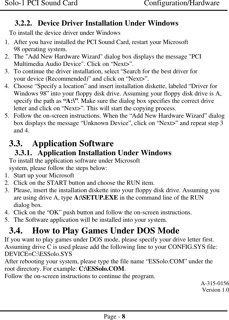 Solo-1 PCI Sound Card Configuration/HardwarePage - 83.2.2. Device Driver Installation Under WindowsTo install the device driver under Windows1. After you have installed the PCI Sound Card, restart your Microsoft98 operating system.2. The &quot;Add New Hardware Wizard&quot; dialog box displays the message &quot;PCIMultimedia Audio Device&quot;. Click on “Next&gt;”.3. To continue the driver installation, select “Search for the best driver foryour device (Recommended)” and click on “Next&gt;”.4. Choose “Specify a location” and insert installation diskette, labeled “Driver forWindows 98” into your floppy disk drive. Assuming your floppy disk drive is A,specify the path as “A:\”. Make sure the dialog box specifies the correct driveletter and click on “Next&gt;”. This will start the copying process.5. Follow the on-screen instructions. When the “Add New Hardware Wizard” dialogbox displays the message “Unknown Device”, click on “Next&gt;” and repeat step 3and 4.3.3. Application Software3.3.1. Application Installation Under WindowsTo install the application software under Microsoftsystem, please follow the steps below:1. Start up your Microsoft2. Click on the START button and choose the RUN item.3. Please, insert the installation diskette into your floppy disk drive. Assuming youare using drive A, type A:\SETUP.EXE in the command line of the RUNdialog box.4. Click on the “OK” push button and follow the on-screen instructions.5. The Software application will be installed into your system.3.4. How to Play Games Under DOS ModeIf you want to play games under DOS mode, please specify your drive letter first.Assuming drive C is used please add the following line to your CONFIG.SYS file:DEVICE=C:\ESSolo.SYSAfter rebooting your system, please type the file name “ESSolo.COM” under theroot directory. For example: C:\ESSolo.COM.Follow the on-screen instructions to continue the program. A-315-0156Version 1.0