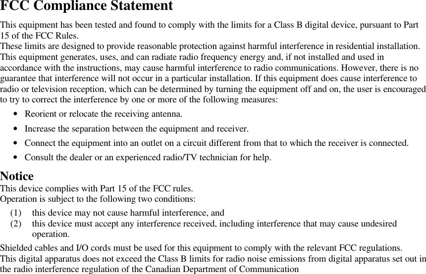 FCC Compliance StatementThis equipment has been tested and found to comply with the limits for a Class B digital device, pursuant to Part15 of the FCC Rules.These limits are designed to provide reasonable protection against harmful interference in residential installation.This equipment generates, uses, and can radiate radio frequency energy and, if not installed and used inaccordance with the instructions, may cause harmful interference to radio communications. However, there is noguarantee that interference will not occur in a particular installation. If this equipment does cause interference toradio or television reception, which can be determined by turning the equipment off and on, the user is encouragedto try to correct the interference by one or more of the following measures:• Reorient or relocate the receiving antenna.• Increase the separation between the equipment and receiver.• Connect the equipment into an outlet on a circuit different from that to which the receiver is connected.• Consult the dealer or an experienced radio/TV technician for help. Notice This device complies with Part 15 of the FCC rules. Operation is subject to the following two conditions:(1) this device may not cause harmful interference, and(2) this device must accept any interference received, including interference that may cause undesiredoperation. Shielded cables and I/O cords must be used for this equipment to comply with the relevant FCC regulations. This digital apparatus does not exceed the Class B limits for radio noise emissions from digital apparatus set out inthe radio interference regulation of the Canadian Department of Communication 