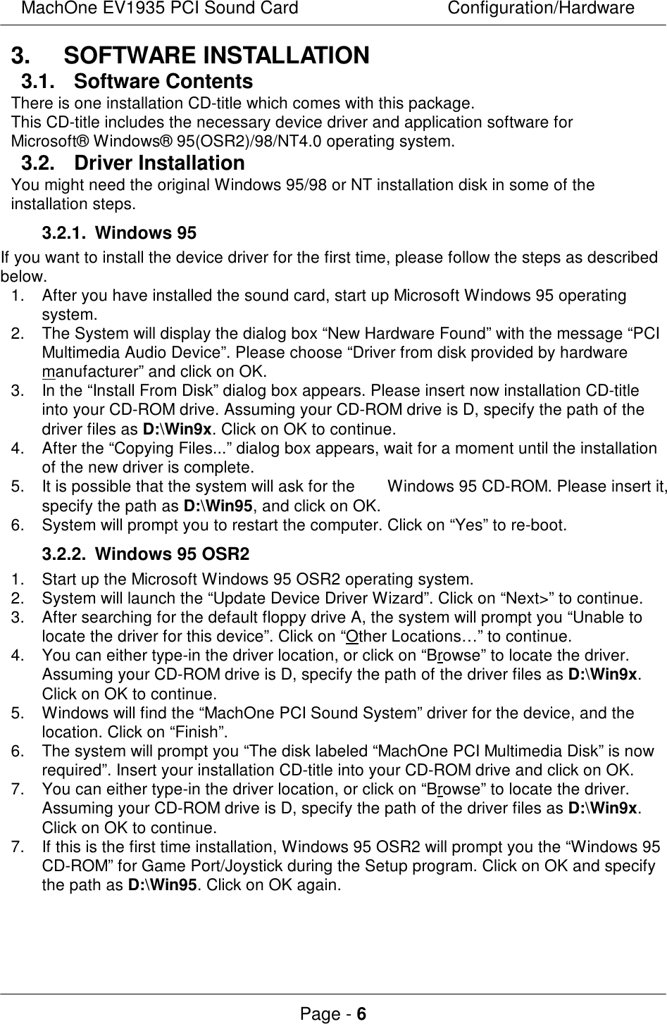 MachOne EV1935 PCI Sound CardConfiguration/HardwarePage - 63. SOFTWARE INSTALLATION3.1. Software ContentsThere is one installation CD-title which comes with this package.This CD-title includes the necessary device driver and application software forMicrosoft® Windows® 95(OSR2)/98/NT4.0 operating system.3.2. Driver InstallationYou might need the original Windows 95/98 or NT installation disk in some of theinstallation steps.3.2.1. Windows 95If you want to install the device driver for the first time, please follow the steps as describedbelow.1.After you have installed the sound card, start up Microsoft Windows 95 operatingsystem.2.The System will display the dialog box “New Hardware Found” with the message “PCIMultimedia Audio Device”. Please choose “Driver from disk provided by hardwaremanufacturer” and click on OK.3.In the “Install From Disk” dialog box appears. Please insert now installation CD-titleinto your CD-ROM drive. Assuming your CD-ROM drive is D, specify the path of thedriver files as D:\Win9x. Click on OK to continue.4.After the “Copying Files...” dialog box appears, wait for a moment until the installationof the new driver is complete.5.It is possible that the system will ask for the  Windows 95 CD-ROM. Please insert it,specify the path as D:\Win95, and click on OK.6.System will prompt you to restart the computer. Click on “Yes” to re-boot.3.2.2. Windows 95 OSR21.Start up the Microsoft Windows 95 OSR2 operating system.2.System will launch the “Update Device Driver Wizard”. Click on “Next&gt;” to continue.3.After searching for the default floppy drive A, the system will prompt you “Unable tolocate the driver for this device”. Click on “Other Locations…” to continue.4.You can either type-in the driver location, or click on “Browse” to locate the driver.Assuming your CD-ROM drive is D, specify the path of the driver files as D:\Win9x.Click on OK to continue.5.Windows will find the “MachOne PCI Sound System” driver for the device, and thelocation. Click on “Finish”.6.The system will prompt you “The disk labeled “MachOne PCI Multimedia Disk” is nowrequired”. Insert your installation CD-title into your CD-ROM drive and click on OK.7.You can either type-in the driver location, or click on “Browse” to locate the driver.Assuming your CD-ROM drive is D, specify the path of the driver files as D:\Win9x.Click on OK to continue.7.If this is the first time installation, Windows 95 OSR2 will prompt you the “Windows 95CD-ROM” for Game Port/Joystick during the Setup program. Click on OK and specifythe path as D:\Win95. Click on OK again.