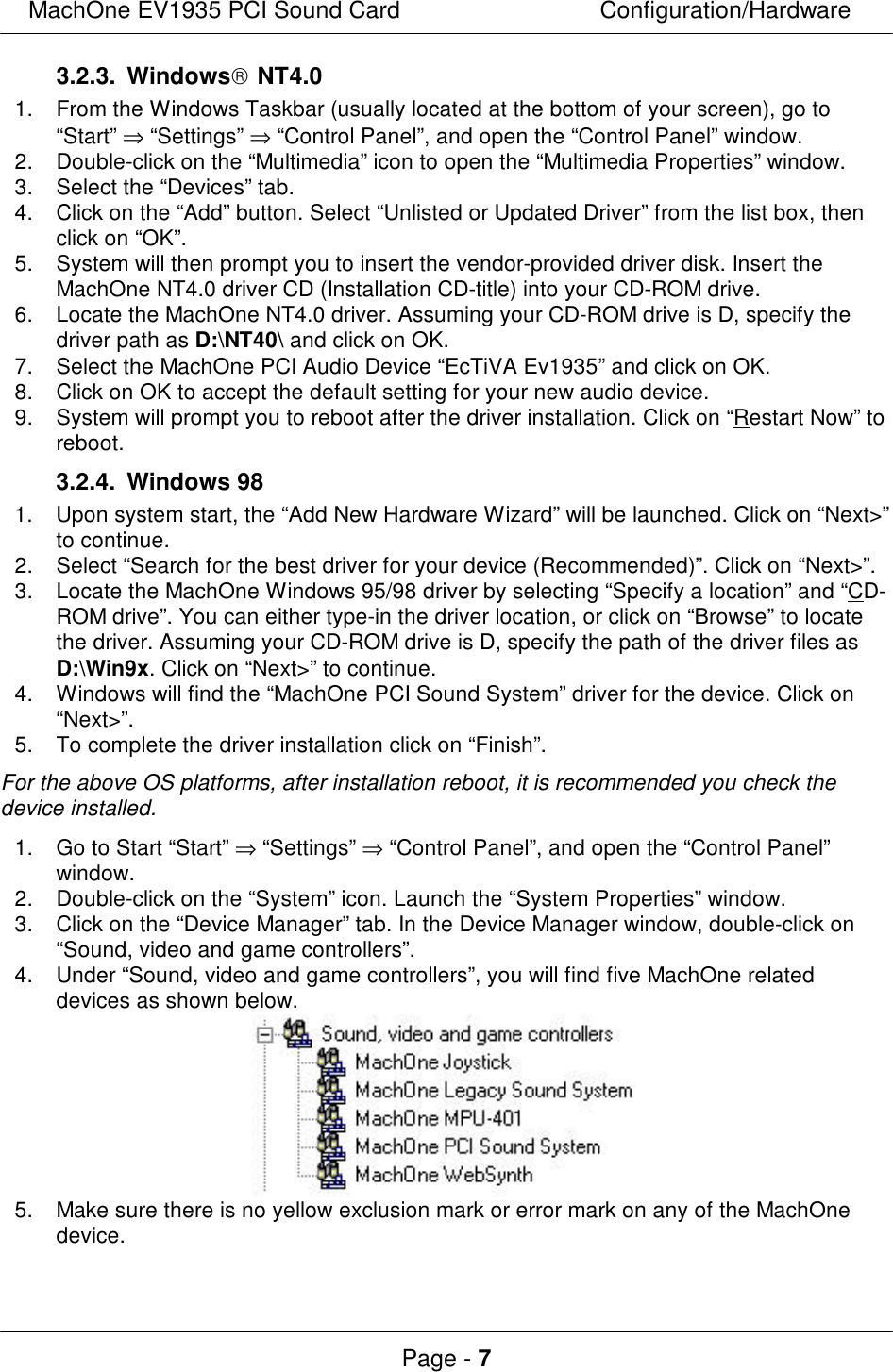 MachOne EV1935 PCI Sound CardConfiguration/HardwarePage - 73.2.3. Windows NT4.01.From the Windows Taskbar (usually located at the bottom of your screen), go to“Start” ⇒ “Settings” ⇒ “Control Panel”, and open the “Control Panel” window.2.Double-click on the “Multimedia” icon to open the “Multimedia Properties” window.3.Select the “Devices” tab.4.Click on the “Add” button. Select “Unlisted or Updated Driver” from the list box, thenclick on “OK”.5.System will then prompt you to insert the vendor-provided driver disk. Insert theMachOne NT4.0 driver CD (Installation CD-title) into your CD-ROM drive.6.Locate the MachOne NT4.0 driver. Assuming your CD-ROM drive is D, specify thedriver path as D:\NT40\ and click on OK.7.Select the MachOne PCI Audio Device “EcTiVA Ev1935” and click on OK.8.Click on OK to accept the default setting for your new audio device.9.System will prompt you to reboot after the driver installation. Click on “Restart Now” toreboot.3.2.4. Windows 981.Upon system start, the “Add New Hardware Wizard” will be launched. Click on “Next&gt;”to continue.2.Select “Search for the best driver for your device (Recommended)”. Click on “Next&gt;”.3.Locate the MachOne Windows 95/98 driver by selecting “Specify a location” and “CD-ROM drive”. You can either type-in the driver location, or click on “Browse” to locatethe driver. Assuming your CD-ROM drive is D, specify the path of the driver files asD:\Win9x. Click on “Next&gt;” to continue.4.Windows will find the “MachOne PCI Sound System” driver for the device. Click on“Next&gt;”.5.To complete the driver installation click on “Finish”.For the above OS platforms, after installation reboot, it is recommended you check thedevice installed.1. Go to Start “Start” ⇒ “Settings” ⇒ “Control Panel”, and open the “Control Panel”window.2.Double-click on the “System” icon. Launch the “System Properties” window.3.Click on the “Device Manager” tab. In the Device Manager window, double-click on“Sound, video and game controllers”.4.Under “Sound, video and game controllers”, you will find five MachOne relateddevices as shown below. 5.Make sure there is no yellow exclusion mark or error mark on any of the MachOnedevice.