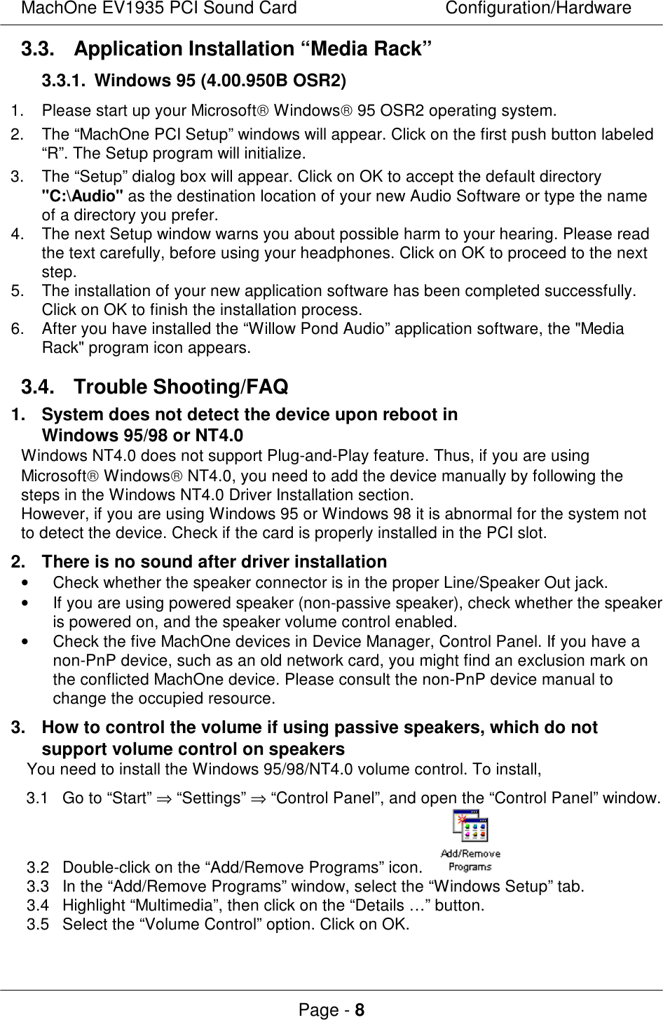 MachOne EV1935 PCI Sound CardConfiguration/HardwarePage - 83.3. Application Installation “Media Rack”3.3.1. Windows 95 (4.00.950B OSR2)1.Please start up your Microsoft Windows 95 OSR2 operating system.2.The “MachOne PCI Setup” windows will appear. Click on the first push button labeled“R”. The Setup program will initialize.3.The “Setup” dialog box will appear. Click on OK to accept the default directory&quot;C:\Audio&quot; as the destination location of your new Audio Software or type the nameof a directory you prefer.4.The next Setup window warns you about possible harm to your hearing. Please readthe text carefully, before using your headphones. Click on OK to proceed to the nextstep.5.The installation of your new application software has been completed successfully.Click on OK to finish the installation process.6.After you have installed the “Willow Pond Audio” application software, the &quot;MediaRack&quot; program icon appears.3.4. Trouble Shooting/FAQ1.System does not detect the device upon reboot inWindows 95/98 or NT4.0Windows NT4.0 does not support Plug-and-Play feature. Thus, if you are usingMicrosoft Windows NT4.0, you need to add the device manually by following thesteps in the Windows NT4.0 Driver Installation section.However, if you are using Windows 95 or Windows 98 it is abnormal for the system notto detect the device. Check if the card is properly installed in the PCI slot.2.There is no sound after driver installation• Check whether the speaker connector is in the proper Line/Speaker Out jack.• If you are using powered speaker (non-passive speaker), check whether the speakeris powered on, and the speaker volume control enabled.• Check the five MachOne devices in Device Manager, Control Panel. If you have anon-PnP device, such as an old network card, you might find an exclusion mark onthe conflicted MachOne device. Please consult the non-PnP device manual tochange the occupied resource.3.How to control the volume if using passive speakers, which do notsupport volume control on speakersYou need to install the Windows 95/98/NT4.0 volume control. To install,3.1Go to “Start” ⇒ “Settings” ⇒ “Control Panel”, and open the “Control Panel” window.3.2Double-click on the “Add/Remove Programs” icon. 3.3In the “Add/Remove Programs” window, select the “Windows Setup” tab.3.4Highlight “Multimedia”, then click on the “Details …” button.3.5Select the “Volume Control” option. Click on OK.