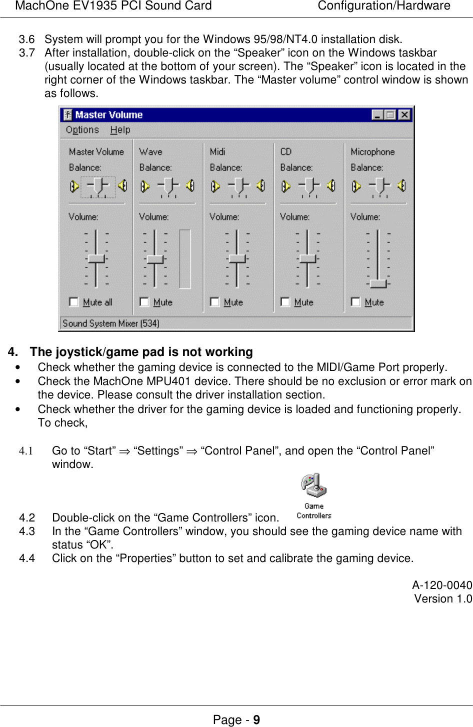 MachOne EV1935 PCI Sound CardConfiguration/HardwarePage - 93.6System will prompt you for the Windows 95/98/NT4.0 installation disk.3.7After installation, double-click on the “Speaker” icon on the Windows taskbar(usually located at the bottom of your screen). The “Speaker” icon is located in theright corner of the Windows taskbar. The “Master volume” control window is shownas follows.4.The joystick/game pad is not working• Check whether the gaming device is connected to the MIDI/Game Port properly.• Check the MachOne MPU401 device. There should be no exclusion or error mark onthe device. Please consult the driver installation section.• Check whether the driver for the gaming device is loaded and functioning properly.To check,4.1Go to “Start” ⇒ “Settings” ⇒ “Control Panel”, and open the “Control Panel”window.4.2Double-click on the “Game Controllers” icon. 4.3In the “Game Controllers” window, you should see the gaming device name withstatus “OK”.4.4Click on the “Properties” button to set and calibrate the gaming device.A-120-0040Version 1.0