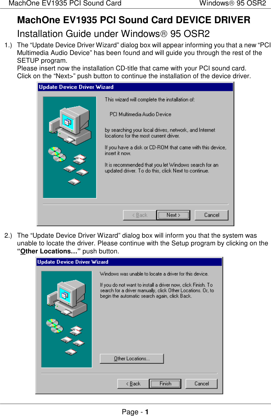 MachOne EV1935 PCI Sound CardWindows 95 OSR2Page - 1MachOne EV1935 PCI Sound Card DEVICE DRIVERInstallation Guide under Windows 95 OSR21.)The “Update Device Driver Wizard” dialog box will appear informing you that a new “PCIMultimedia Audio Device” has been found and will guide you through the rest of theSETUP program.Please insert now the installation CD-title that came with your PCI sound card.Click on the “Next&gt;” push button to continue the installation of the device driver.2.)The “Update Device Driver Wizard” dialog box will inform you that the system wasunable to locate the driver. Please continue with the Setup program by clicking on the“Other Locations…” push button.