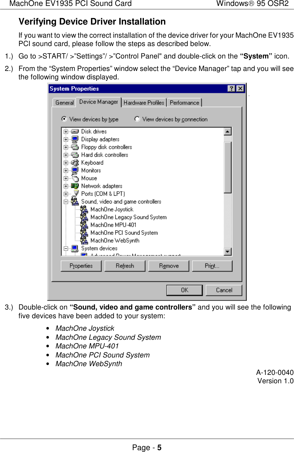 MachOne EV1935 PCI Sound CardWindows 95 OSR2Page - 5Verifying Device Driver InstallationIf you want to view the correct installation of the device driver for your MachOne EV1935PCI sound card, please follow the steps as described below.1.)Go to &gt;START/ &gt;”Settings”/ &gt;”Control Panel&quot; and double-click on the “System” icon.2.)From the “System Properties” window select the “Device Manager” tap and you will seethe following window displayed.3.)Double-click on “Sound, video and game controllers” and you will see the followingfive devices have been added to your system:• MachOne Joystick• MachOne Legacy Sound System• MachOne MPU-401• MachOne PCI Sound System• MachOne WebSynthA-120-0040Version 1.0