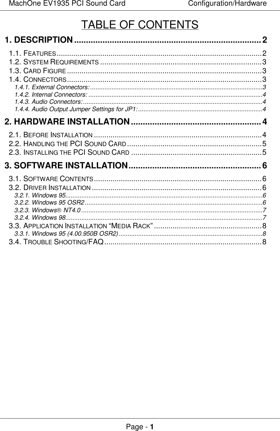 MachOne EV1935 PCI Sound CardConfiguration/HardwarePage - 1TABLE OF CONTENTS1. DESCRIPTION...............................................................................21.1. FEATURES...................................................................................................21.2. SYSTEM REQUIREMENTS..............................................................................31.3. CARD FIGURE..............................................................................................31.4. CONNECTORS..............................................................................................31.4.1. External Connectors:.................................................................................................31.4.2. Internal Connectors: ..................................................................................................41.4.3. Audio Connectors:.....................................................................................................41.4.4. Audio Output Jumper Settings for JP1:......................................................................42. HARDWARE INSTALLATION.......................................................42.1. BEFORE INSTALLATION.................................................................................42.2. HANDLING THE PCI SOUND CARD.................................................................52.3. INSTALLING THE PCI SOUND CARD ...............................................................53. SOFTWARE INSTALLATION........................................................63.1. SOFTWARE CONTENTS.................................................................................63.2. DRIVER INSTALLATION..................................................................................63.2.1. Windows 95...............................................................................................................63.2.2. Windows 95 OSR2....................................................................................................63.2.3. Windows NT4.0......................................................................................................73.2.4. Windows 98...............................................................................................................73.3. APPLICATION INSTALLATION “MEDIA RACK”....................................................83.3.1. Windows 95 (4.00.950B OSR2).................................................................................83.4. TROUBLE SHOOTING/FAQ............................................................................8