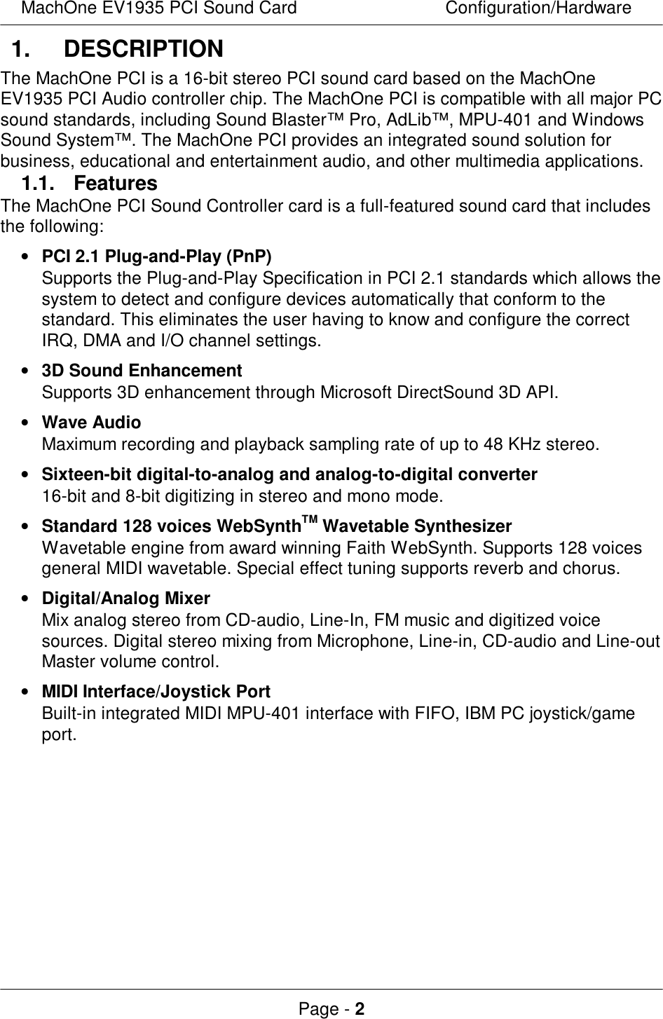 MachOne EV1935 PCI Sound CardConfiguration/HardwarePage - 21. DESCRIPTIONThe MachOne PCI is a 16-bit stereo PCI sound card based on the MachOneEV1935 PCI Audio controller chip. The MachOne PCI is compatible with all major PCsound standards, including Sound Blaster™ Pro, AdLib™, MPU-401 and WindowsSound System™. The MachOne PCI provides an integrated sound solution forbusiness, educational and entertainment audio, and other multimedia applications.1.1. FeaturesThe MachOne PCI Sound Controller card is a full-featured sound card that includesthe following:• PCI 2.1 Plug-and-Play (PnP) Supports the Plug-and-Play Specification in PCI 2.1 standards which allows thesystem to detect and configure devices automatically that conform to thestandard. This eliminates the user having to know and configure the correctIRQ, DMA and I/O channel settings.• 3D Sound Enhancement Supports 3D enhancement through Microsoft DirectSound 3D API.• Wave Audio Maximum recording and playback sampling rate of up to 48 KHz stereo.• Sixteen-bit digital-to-analog and analog-to-digital converter 16-bit and 8-bit digitizing in stereo and mono mode.• Standard 128 voices WebSynthTM Wavetable Synthesizer Wavetable engine from award winning Faith WebSynth. Supports 128 voicesgeneral MIDI wavetable. Special effect tuning supports reverb and chorus.• Digital/Analog Mixer Mix analog stereo from CD-audio, Line-In, FM music and digitized voicesources. Digital stereo mixing from Microphone, Line-in, CD-audio and Line-outMaster volume control.• MIDI Interface/Joystick Port Built-in integrated MIDI MPU-401 interface with FIFO, IBM PC joystick/gameport.