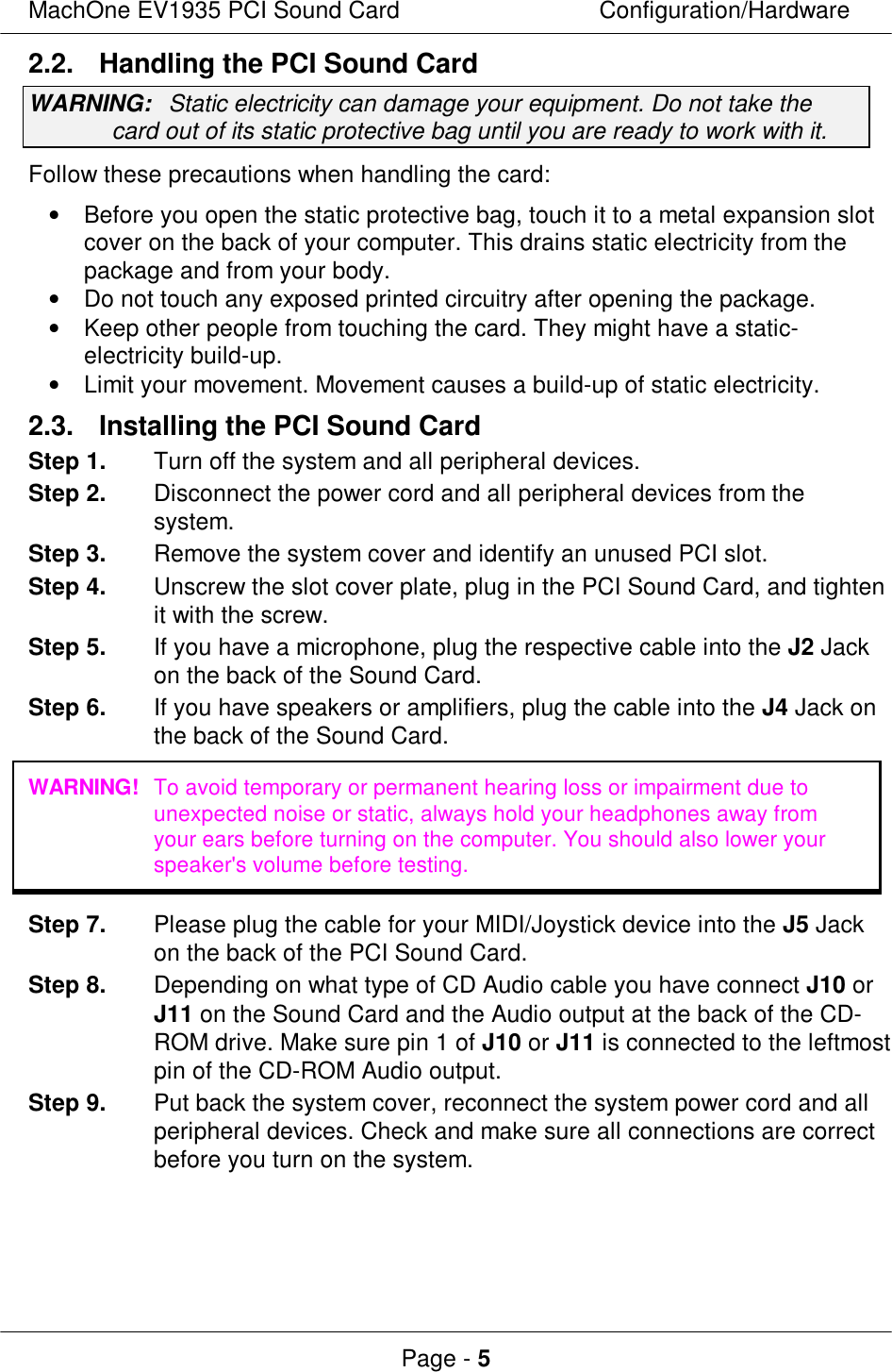 MachOne EV1935 PCI Sound CardConfiguration/HardwarePage - 52.2. Handling the PCI Sound CardWARNING:Static electricity can damage your equipment. Do not take thecard out of its static protective bag until you are ready to work with it.Follow these precautions when handling the card:• Before you open the static protective bag, touch it to a metal expansion slotcover on the back of your computer. This drains static electricity from thepackage and from your body.• Do not touch any exposed printed circuitry after opening the package.• Keep other people from touching the card. They might have a static-electricity build-up.• Limit your movement. Movement causes a build-up of static electricity.2.3. Installing the PCI Sound CardStep 1.Turn off the system and all peripheral devices.Step 2.Disconnect the power cord and all peripheral devices from thesystem.Step 3.Remove the system cover and identify an unused PCI slot.Step 4.Unscrew the slot cover plate, plug in the PCI Sound Card, and tightenit with the screw.Step 5.If you have a microphone, plug the respective cable into the J2 Jackon the back of the Sound Card.Step 6.If you have speakers or amplifiers, plug the cable into the J4 Jack onthe back of the Sound Card.WARNING!To avoid temporary or permanent hearing loss or impairment due tounexpected noise or static, always hold your headphones away fromyour ears before turning on the computer. You should also lower yourspeaker&apos;s volume before testing.Step 7.Please plug the cable for your MIDI/Joystick device into the J5 Jackon the back of the PCI Sound Card.Step 8.Depending on what type of CD Audio cable you have connect J10 orJ11 on the Sound Card and the Audio output at the back of the CD-ROM drive. Make sure pin 1 of J10 or J11 is connected to the leftmostpin of the CD-ROM Audio output.Step 9.Put back the system cover, reconnect the system power cord and allperipheral devices. Check and make sure all connections are correctbefore you turn on the system.