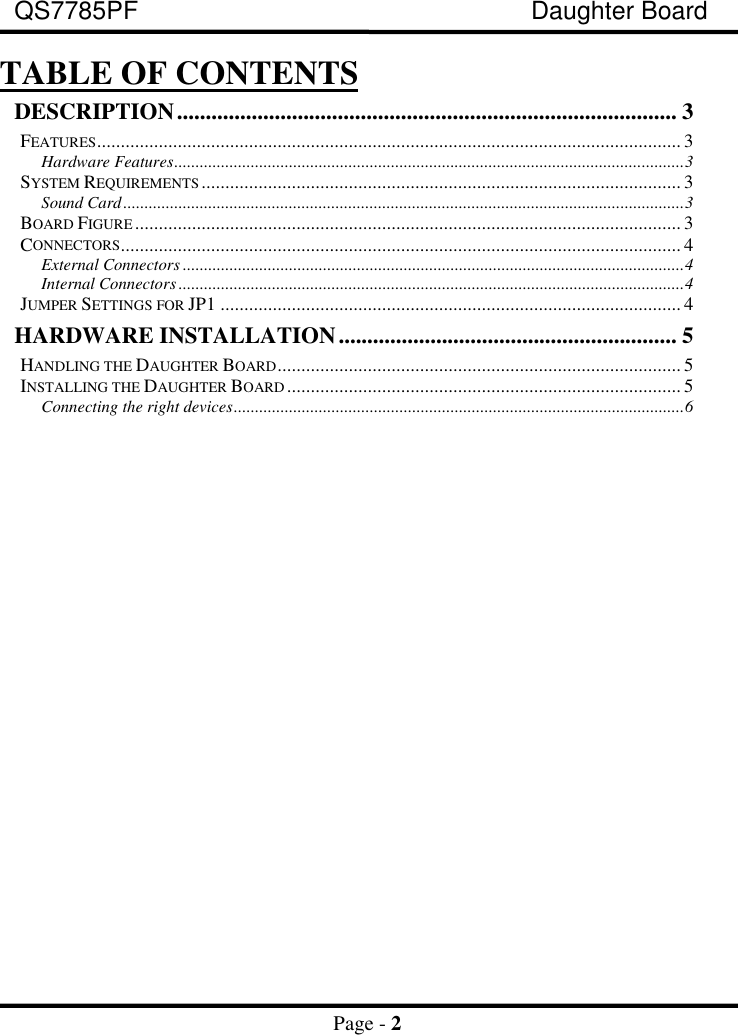 QS7785PF Daughter BoardPage - 2TABLE OF CONTENTSDESCRIPTION....................................................................................... 3FEATURES........................................................................................................................... 3Hardware Features........................................................................................................................3SYSTEM REQUIREMENTS ..................................................................................................... 3Sound Card....................................................................................................................................3BOARD FIGURE................................................................................................................... 3CONNECTORS...................................................................................................................... 4External Connectors ......................................................................................................................4Internal Connectors.......................................................................................................................4JUMPER SETTINGS FOR JP1 ................................................................................................. 4HARDWARE INSTALLATION........................................................... 5HANDLING THE DAUGHTER BOARD..................................................................................... 5INSTALLING THE DAUGHTER BOARD................................................................................... 5Connecting the right devices..........................................................................................................6