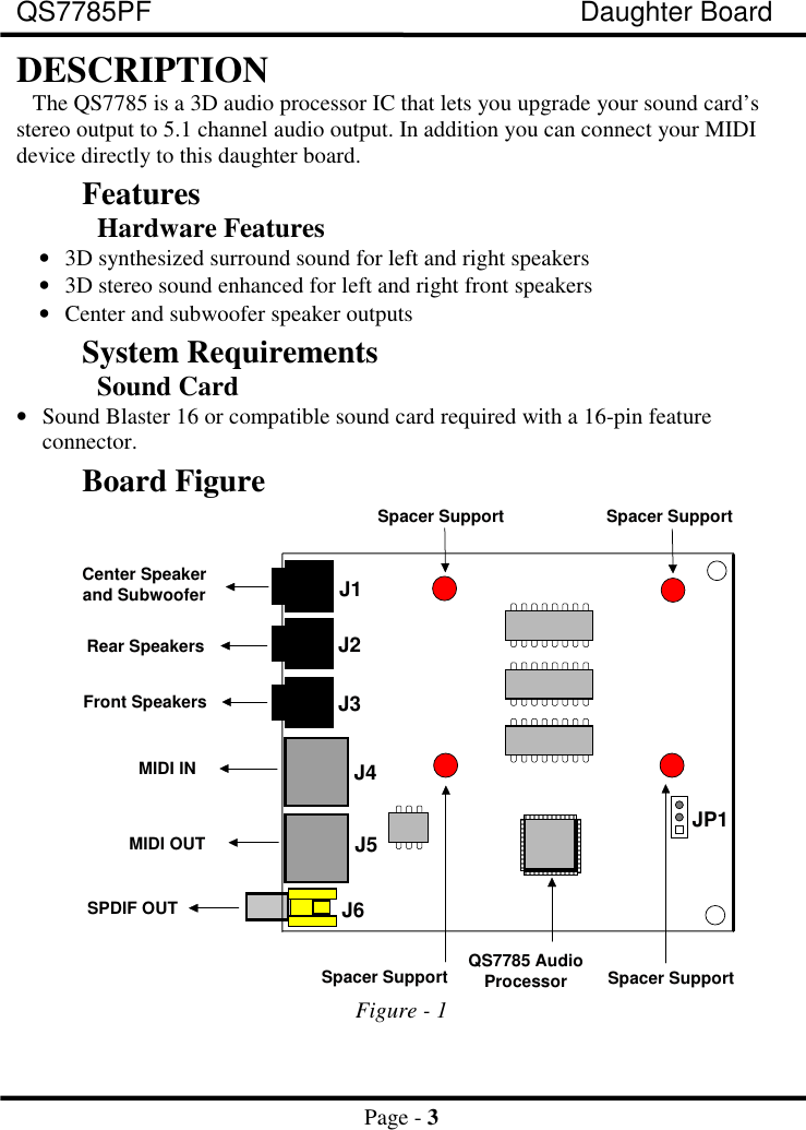 QS7785PF Daughter BoardPage - 3DESCRIPTIONThe QS7785 is a 3D audio processor IC that lets you upgrade your sound card’sstereo output to 5.1 channel audio output. In addition you can connect your MIDIdevice directly to this daughter board.FeaturesHardware Features• 3D synthesized surround sound for left and right speakers• 3D stereo sound enhanced for left and right front speakers• Center and subwoofer speaker outputsSystem RequirementsSound Card• Sound Blaster 16 or compatible sound card required with a 16-pin featureconnector.Board FigureJ4J5J6MIDI INJ1J2J3MIDI OUTJP1SPDIF OUTRear SpeakersFront SpeakersCenter Speakerand SubwooferQS7785 AudioProcessorSpacer Support Spacer SupportSpacer Support Spacer SupportFigure - 1