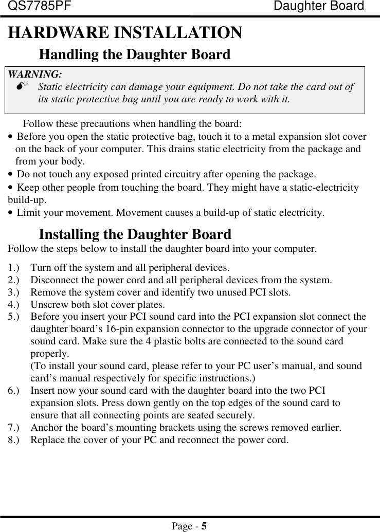 QS7785PF Daughter BoardPage - 5HARDWARE INSTALLATIONHandling the Daughter BoardWARNING:&quot;Static electricity can damage your equipment. Do not take the card out ofits static protective bag until you are ready to work with it.Follow these precautions when handling the board:• Before you open the static protective bag, touch it to a metal expansion slot coveron the back of your computer. This drains static electricity from the package andfrom your body.• Do not touch any exposed printed circuitry after opening the package.• Keep other people from touching the board. They might have a static-electricity build-up.• Limit your movement. Movement causes a build-up of static electricity.Installing the Daughter BoardFollow the steps below to install the daughter board into your computer.1.) Turn off the system and all peripheral devices.2.) Disconnect the power cord and all peripheral devices from the system.3.) Remove the system cover and identify two unused PCI slots.4.) Unscrew both slot cover plates.5.) Before you insert your PCI sound card into the PCI expansion slot connect thedaughter board’s 16-pin expansion connector to the upgrade connector of yoursound card. Make sure the 4 plastic bolts are connected to the sound cardproperly.(To install your sound card, please refer to your PC user’s manual, and soundcard’s manual respectively for specific instructions.)6.) Insert now your sound card with the daughter board into the two PCIexpansion slots. Press down gently on the top edges of the sound card toensure that all connecting points are seated securely.7.) Anchor the board’s mounting brackets using the screws removed earlier.8.) Replace the cover of your PC and reconnect the power cord.