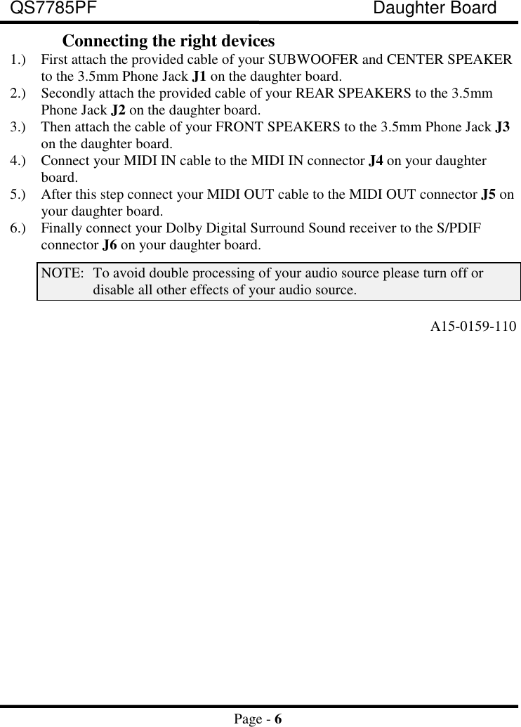 QS7785PF Daughter BoardPage - 6Connecting the right devices1.) First attach the provided cable of your SUBWOOFER and CENTER SPEAKERto the 3.5mm Phone Jack J1 on the daughter board.2.) Secondly attach the provided cable of your REAR SPEAKERS to the 3.5mmPhone Jack J2 on the daughter board.3.) Then attach the cable of your FRONT SPEAKERS to the 3.5mm Phone Jack J3on the daughter board.4.) Connect your MIDI IN cable to the MIDI IN connector J4 on your daughterboard.5.) After this step connect your MIDI OUT cable to the MIDI OUT connector J5 onyour daughter board.6.) Finally connect your Dolby Digital Surround Sound receiver to the S/PDIFconnector J6 on your daughter board.NOTE: To avoid double processing of your audio source please turn off ordisable all other effects of your audio source.A15-0159-110