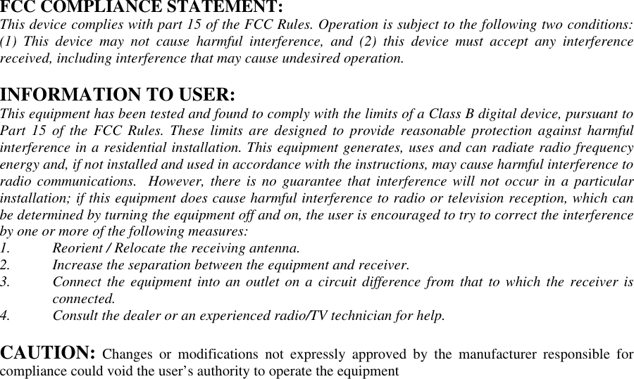 FCC COMPLIANCE STATEMENT:This device complies with part 15 of the FCC Rules. Operation is subject to the following two conditions:(1) This device may not cause harmful interference, and (2) this device must accept any interferencereceived, including interference that may cause undesired operation.INFORMATION TO USER:This equipment has been tested and found to comply with the limits of a Class B digital device, pursuant toPart 15 of the FCC Rules. These limits are designed to provide reasonable protection against harmfulinterference in a residential installation. This equipment generates, uses and can radiate radio frequencyenergy and, if not installed and used in accordance with the instructions, may cause harmful interference toradio communications.  However, there is no guarantee that interference will not occur in a particularinstallation; if this equipment does cause harmful interference to radio or television reception, which canbe determined by turning the equipment off and on, the user is encouraged to try to correct the interferenceby one or more of the following measures:1. Reorient / Relocate the receiving antenna.2. Increase the separation between the equipment and receiver.3. Connect the equipment into an outlet on a circuit difference from that to which the receiver isconnected.4. Consult the dealer or an experienced radio/TV technician for help.CAUTION: Changes or modifications not expressly approved by the manufacturer responsible forcompliance could void the user’s authority to operate the equipment