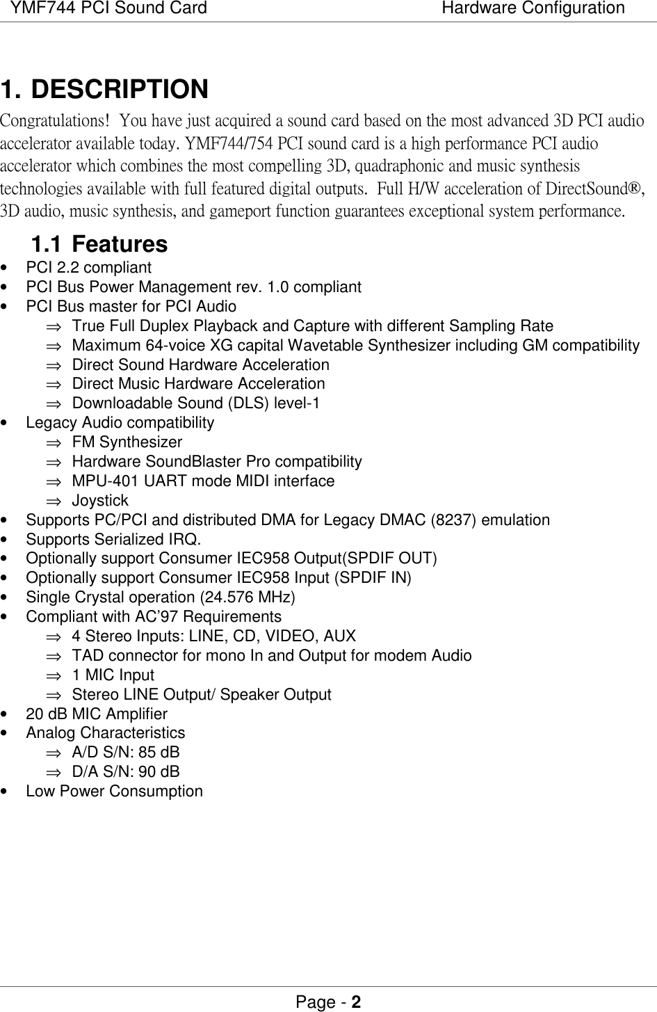 YMF744 PCI Sound Card Hardware ConfigurationPage - 21. DESCRIPTION !&quot;#$% &amp;&apos;$( (&amp;() $(&quot;$* (#&amp;$(+,(&amp;&amp;$$#)$(-, (&amp;( &quot;&quot;.$/*&amp;$,(&amp;&amp;$$0&quot;&amp;&quot;&amp;*)$ &quot;$* &amp;*.$+1&apos;(.&quot;&amp;(* &amp; -&quot;$  $&amp;&quot;$ #)$0&quot;//$$((. 23&amp;&amp;$$/+$&amp;4(1+(1* &amp; -&quot;$  1(*$./&amp;$$ $5&amp;$. - $*.$/*&amp;$1.1 Features•  PCI 2.2 compliant•  PCI Bus Power Management rev. 1.0 compliant•  PCI Bus master for PCI Audio⇒  True Full Duplex Playback and Capture with different Sampling Rate⇒  Maximum 64-voice XG capital Wavetable Synthesizer including GM compatibility⇒  Direct Sound Hardware Acceleration⇒  Direct Music Hardware Acceleration⇒  Downloadable Sound (DLS) level-1•  Legacy Audio compatibility⇒ FM Synthesizer⇒  Hardware SoundBlaster Pro compatibility⇒  MPU-401 UART mode MIDI interface⇒ Joystick•  Supports PC/PCI and distributed DMA for Legacy DMAC (8237) emulation•  Supports Serialized IRQ.•  Optionally support Consumer IEC958 Output(SPDIF OUT)•  Optionally support Consumer IEC958 Input (SPDIF IN)•  Single Crystal operation (24.576 MHz)•  Compliant with AC’97 Requirements⇒  4 Stereo Inputs: LINE, CD, VIDEO, AUX⇒  TAD connector for mono In and Output for modem Audio⇒  1 MIC Input⇒  Stereo LINE Output/ Speaker Output•  20 dB MIC Amplifier• Analog Characteristics⇒  A/D S/N: 85 dB⇒  D/A S/N: 90 dB•  Low Power Consumption