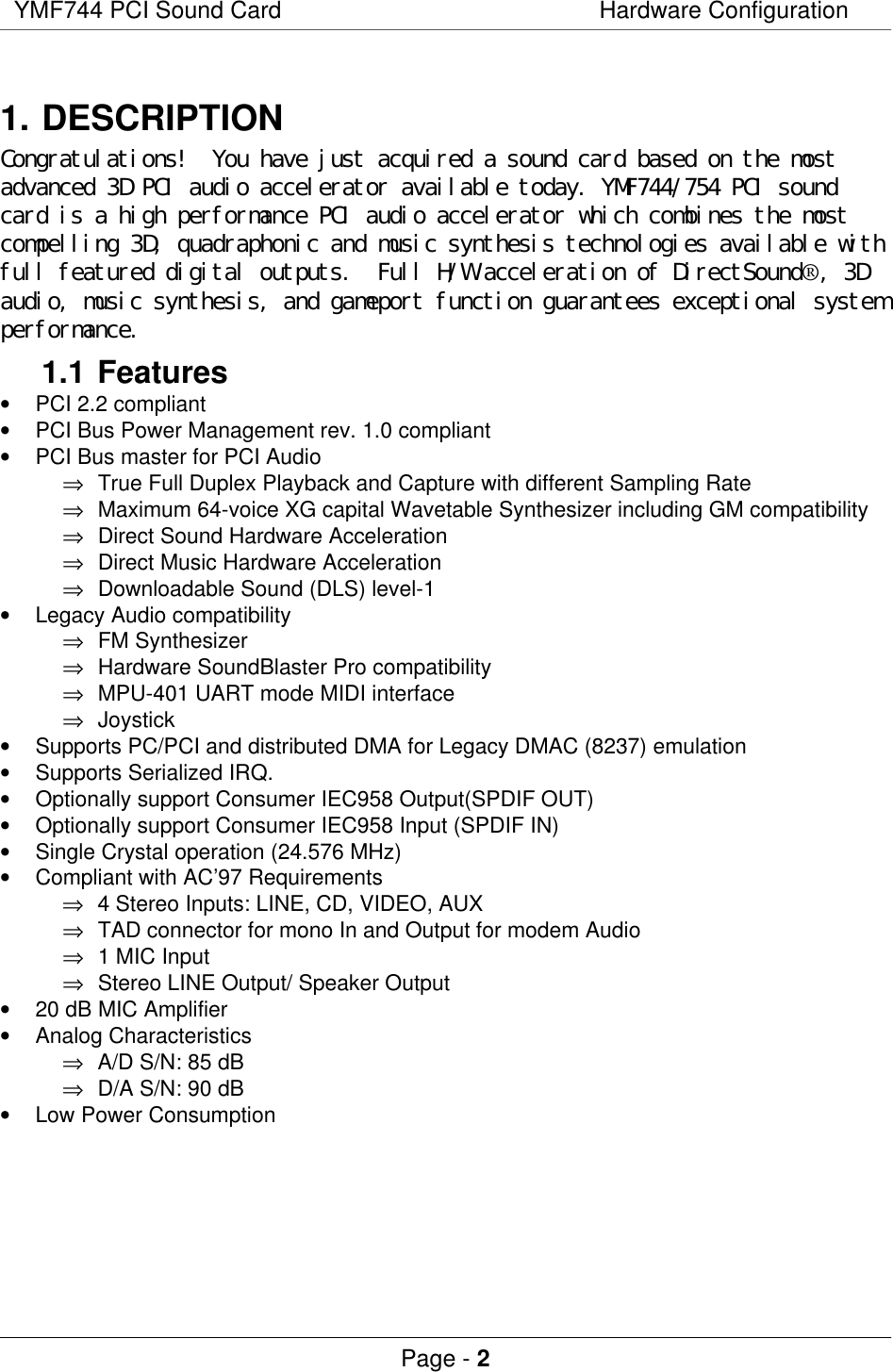 YMF744 PCI Sound Card Hardware ConfigurationPage - 21. DESCRIPTIONCongratulations!  You have just acquired a sound card based on the mostadvanced 3D PCI audio accelerator available today. YMF744/754 PCI soundcard is a high performance PCI audio accelerator which combines the mostcompelling 3D, quadraphonic and music synthesis technologies available withfull featured digital outputs.  Full H/W acceleration of DirectSound®, 3Daudio, music synthesis, and gameport function guarantees exceptional systemperformance.1.1 Features• PCI 2.2 compliant• PCI Bus Power Management rev. 1.0 compliant• PCI Bus master for PCI Audio⇒ True Full Duplex Playback and Capture with different Sampling Rate⇒ Maximum 64-voice XG capital Wavetable Synthesizer including GM compatibility⇒ Direct Sound Hardware Acceleration⇒ Direct Music Hardware Acceleration⇒ Downloadable Sound (DLS) level-1• Legacy Audio compatibility⇒ FM Synthesizer⇒ Hardware SoundBlaster Pro compatibility⇒ MPU-401 UART mode MIDI interface⇒ Joystick• Supports PC/PCI and distributed DMA for Legacy DMAC (8237) emulation• Supports Serialized IRQ.• Optionally support Consumer IEC958 Output(SPDIF OUT)• Optionally support Consumer IEC958 Input (SPDIF IN)• Single Crystal operation (24.576 MHz)• Compliant with AC’97 Requirements⇒ 4 Stereo Inputs: LINE, CD, VIDEO, AUX⇒ TAD connector for mono In and Output for modem Audio⇒ 1 MIC Input⇒ Stereo LINE Output/ Speaker Output• 20 dB MIC Amplifier• Analog Characteristics⇒ A/D S/N: 85 dB⇒ D/A S/N: 90 dB• Low Power Consumption