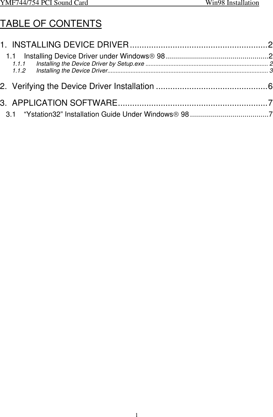 YMF744/754 PCI Sound Card                                                                   Win98 Installation1TABLE OF CONTENTS1. INSTALLING DEVICE DRIVER..........................................................21.1 Installing Device Driver under Windows 98...................................................21.1.1 Installing the Device Driver by Setup.exe .......................................................................... 21.1.2 Installing the Device Driver................................................................................................. 32. Verifying the Device Driver Installation ...............................................63. APPLICATION SOFTWARE...............................................................73.1 “Ystation32” Installation Guide Under Windows 98.......................................7